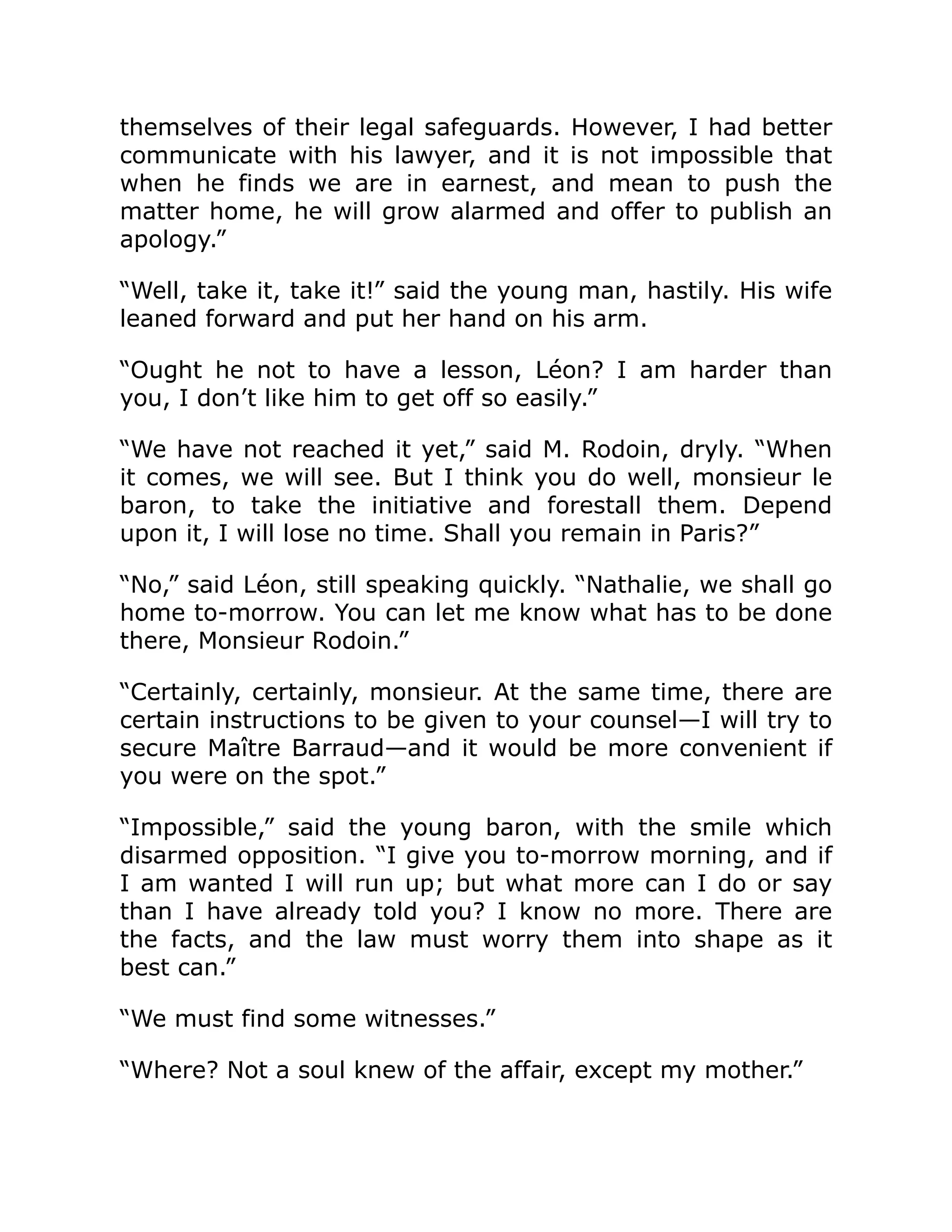 themselves of their legal safeguards. However, I had better
communicate with his lawyer, and it is not impossible that
when he finds we are in earnest, and mean to push the
matter home, he will grow alarmed and offer to publish an
apology.”
“Well, take it, take it!” said the young man, hastily. His wife
leaned forward and put her hand on his arm.
“Ought he not to have a lesson, Léon? I am harder than
you, I don’t like him to get off so easily.”
“We have not reached it yet,” said M. Rodoin, dryly. “When
it comes, we will see. But I think you do well, monsieur le
baron, to take the initiative and forestall them. Depend
upon it, I will lose no time. Shall you remain in Paris?”
“No,” said Léon, still speaking quickly. “Nathalie, we shall go
home to-morrow. You can let me know what has to be done
there, Monsieur Rodoin.”
“Certainly, certainly, monsieur. At the same time, there are
certain instructions to be given to your counsel—I will try to
secure Maître Barraud—and it would be more convenient if
you were on the spot.”
“Impossible,” said the young baron, with the smile which
disarmed opposition. “I give you to-morrow morning, and if
I am wanted I will run up; but what more can I do or say
than I have already told you? I know no more. There are
the facts, and the law must worry them into shape as it
best can.”
“We must find some witnesses.”
“Where? Not a soul knew of the affair, except my mother.”
 
