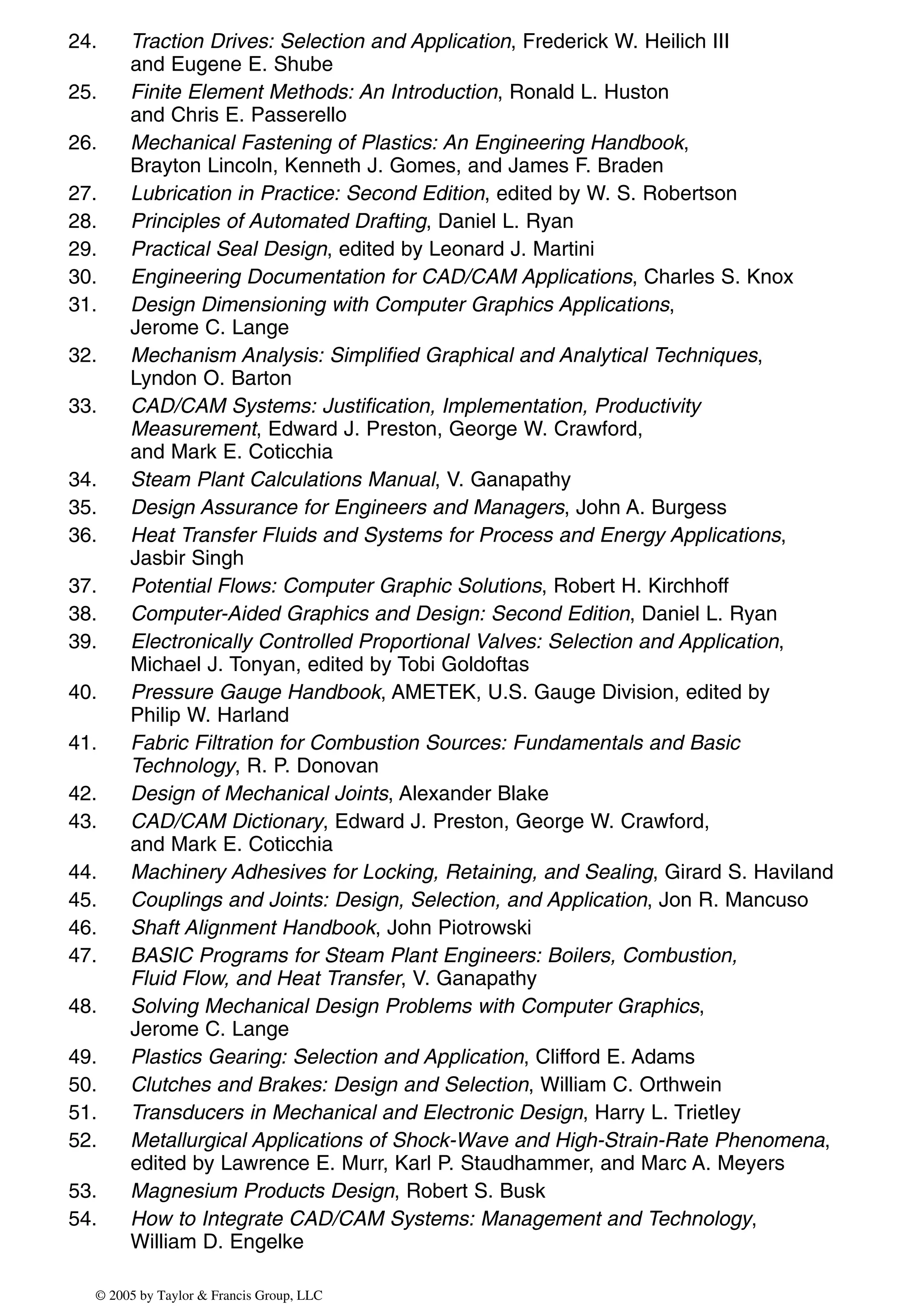 24. Traction Drives: Selection and Application, Frederick W. Heilich III
and Eugene E. Shube
25. Finite Element Methods: An Introduction, Ronald L. Huston
and Chris E. Passerello
26. Mechanical Fastening of Plastics: An Engineering Handbook,
Brayton Lincoln, Kenneth J. Gomes, and James F. Braden
27. Lubrication in Practice: Second Edition, edited by W. S. Robertson
28. Principles of Automated Drafting, Daniel L. Ryan
29. Practical Seal Design, edited by Leonard J. Martini
30. Engineering Documentation for CAD/CAM Applications, Charles S. Knox
31. Design Dimensioning with Computer Graphics Applications,
Jerome C. Lange
32. Mechanism Analysis: Simplified Graphical and Analytical Techniques,
Lyndon O. Barton
33. CAD/CAM Systems: Justification, Implementation, Productivity
Measurement, Edward J. Preston, George W. Crawford,
and Mark E. Coticchia
34. Steam Plant Calculations Manual, V. Ganapathy
35. Design Assurance for Engineers and Managers, John A. Burgess
36. Heat Transfer Fluids and Systems for Process and Energy Applications,
Jasbir Singh
37. Potential Flows: Computer Graphic Solutions, Robert H. Kirchhoff
38. Computer-Aided Graphics and Design: Second Edition, Daniel L. Ryan
39. Electronically Controlled Proportional Valves: Selection and Application,
Michael J. Tonyan, edited by Tobi Goldoftas
40. Pressure Gauge Handbook, AMETEK, U.S. Gauge Division, edited by
Philip W. Harland
41. Fabric Filtration for Combustion Sources: Fundamentals and Basic
Technology, R. P. Donovan
42. Design of Mechanical Joints, Alexander Blake
43. CAD/CAM Dictionary, Edward J. Preston, George W. Crawford,
and Mark E. Coticchia
44. Machinery Adhesives for Locking, Retaining, and Sealing, Girard S. Haviland
45. Couplings and Joints: Design, Selection, and Application, Jon R. Mancuso
46. Shaft Alignment Handbook, John Piotrowski
47. BASIC Programs for Steam Plant Engineers: Boilers, Combustion,
Fluid Flow, and Heat Transfer, V. Ganapathy
48. Solving Mechanical Design Problems with Computer Graphics,
Jerome C. Lange
49. Plastics Gearing: Selection and Application, Clifford E. Adams
50. Clutches and Brakes: Design and Selection, William C. Orthwein
51. Transducers in Mechanical and Electronic Design, Harry L. Trietley
52. Metallurgical Applications of Shock-Wave and High-Strain-Rate Phenomena,
edited by Lawrence E. Murr, Karl P. Staudhammer, and Marc A. Meyers
53. Magnesium Products Design, Robert S. Busk
54. How to Integrate CAD/CAM Systems: Management and Technology,
William D. Engelke
© 2005 by Taylor & Francis Group, LLC
 