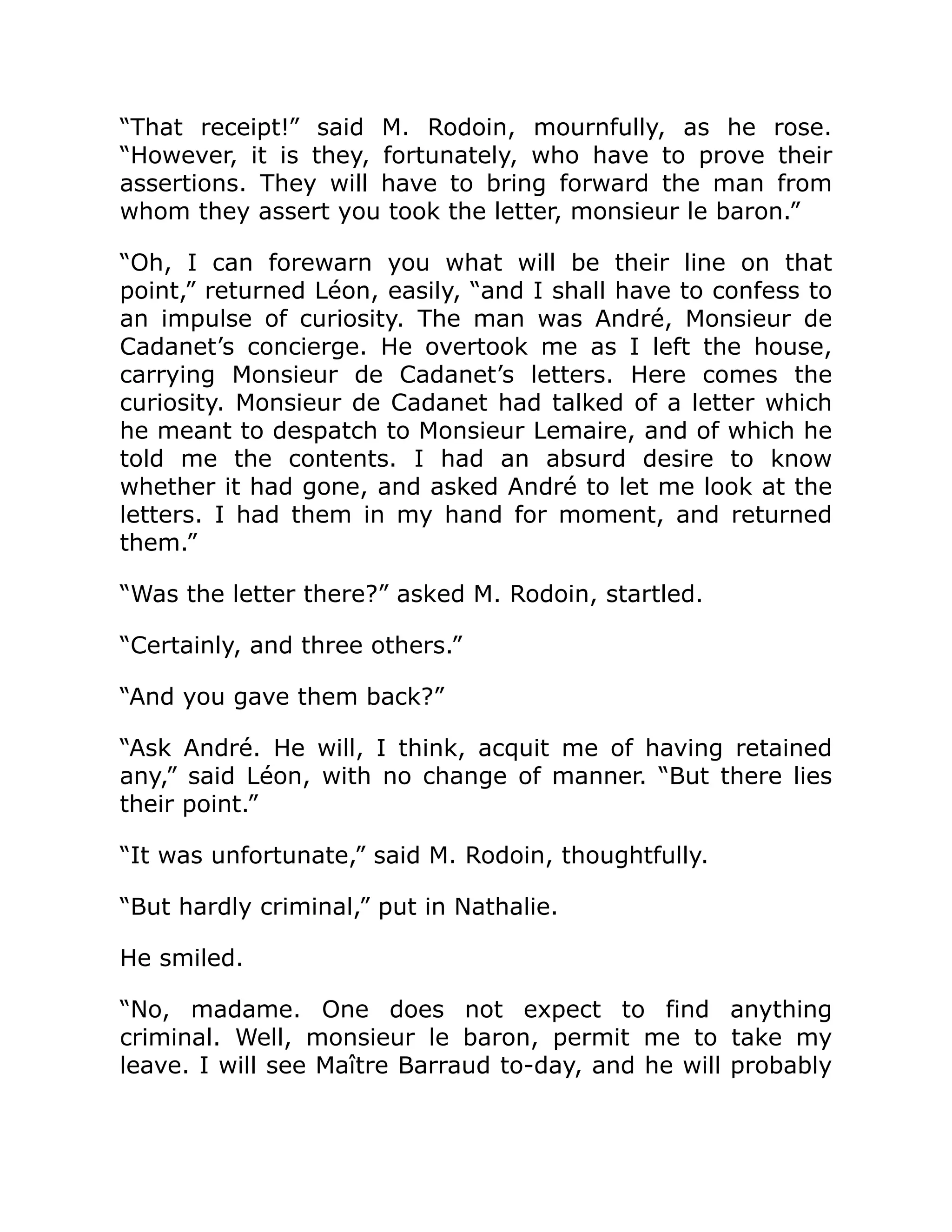 “That receipt!” said M. Rodoin, mournfully, as he rose.
“However, it is they, fortunately, who have to prove their
assertions. They will have to bring forward the man from
whom they assert you took the letter, monsieur le baron.”
“Oh, I can forewarn you what will be their line on that
point,” returned Léon, easily, “and I shall have to confess to
an impulse of curiosity. The man was André, Monsieur de
Cadanet’s concierge. He overtook me as I left the house,
carrying Monsieur de Cadanet’s letters. Here comes the
curiosity. Monsieur de Cadanet had talked of a letter which
he meant to despatch to Monsieur Lemaire, and of which he
told me the contents. I had an absurd desire to know
whether it had gone, and asked André to let me look at the
letters. I had them in my hand for moment, and returned
them.”
“Was the letter there?” asked M. Rodoin, startled.
“Certainly, and three others.”
“And you gave them back?”
“Ask André. He will, I think, acquit me of having retained
any,” said Léon, with no change of manner. “But there lies
their point.”
“It was unfortunate,” said M. Rodoin, thoughtfully.
“But hardly criminal,” put in Nathalie.
He smiled.
“No, madame. One does not expect to find anything
criminal. Well, monsieur le baron, permit me to take my
leave. I will see Maître Barraud to-day, and he will probably
 
