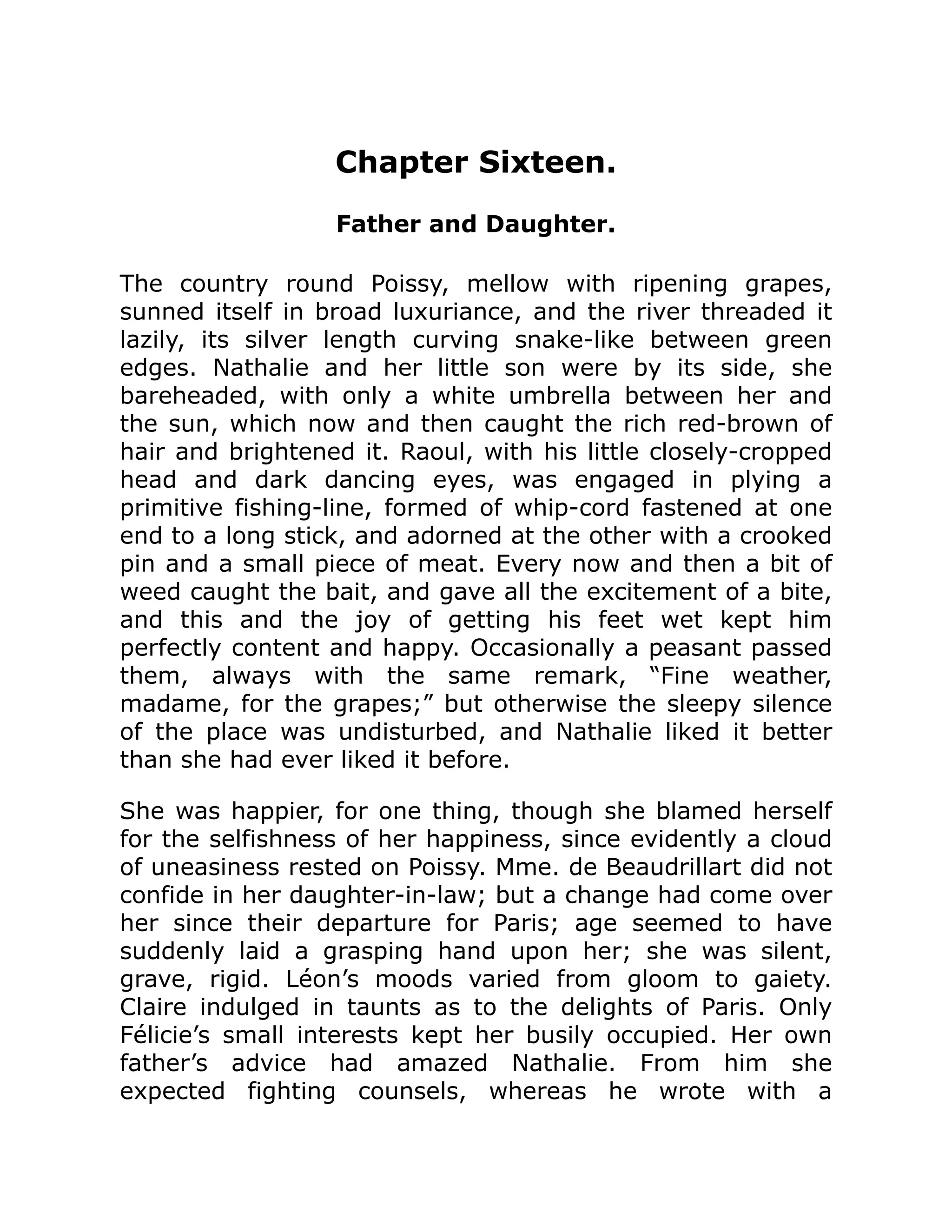 Chapter Sixteen.
Father and Daughter.
The country round Poissy, mellow with ripening grapes,
sunned itself in broad luxuriance, and the river threaded it
lazily, its silver length curving snake-like between green
edges. Nathalie and her little son were by its side, she
bareheaded, with only a white umbrella between her and
the sun, which now and then caught the rich red-brown of
hair and brightened it. Raoul, with his little closely-cropped
head and dark dancing eyes, was engaged in plying a
primitive fishing-line, formed of whip-cord fastened at one
end to a long stick, and adorned at the other with a crooked
pin and a small piece of meat. Every now and then a bit of
weed caught the bait, and gave all the excitement of a bite,
and this and the joy of getting his feet wet kept him
perfectly content and happy. Occasionally a peasant passed
them, always with the same remark, “Fine weather,
madame, for the grapes;” but otherwise the sleepy silence
of the place was undisturbed, and Nathalie liked it better
than she had ever liked it before.
She was happier, for one thing, though she blamed herself
for the selfishness of her happiness, since evidently a cloud
of uneasiness rested on Poissy. Mme. de Beaudrillart did not
confide in her daughter-in-law; but a change had come over
her since their departure for Paris; age seemed to have
suddenly laid a grasping hand upon her; she was silent,
grave, rigid. Léon’s moods varied from gloom to gaiety.
Claire indulged in taunts as to the delights of Paris. Only
Félicie’s small interests kept her busily occupied. Her own
father’s advice had amazed Nathalie. From him she
expected fighting counsels, whereas he wrote with a
 