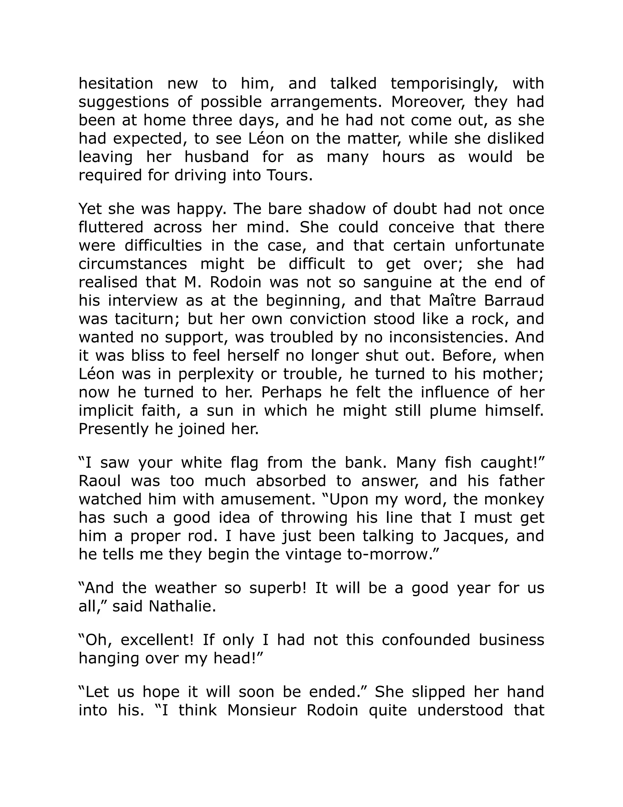 hesitation new to him, and talked temporisingly, with
suggestions of possible arrangements. Moreover, they had
been at home three days, and he had not come out, as she
had expected, to see Léon on the matter, while she disliked
leaving her husband for as many hours as would be
required for driving into Tours.
Yet she was happy. The bare shadow of doubt had not once
fluttered across her mind. She could conceive that there
were difficulties in the case, and that certain unfortunate
circumstances might be difficult to get over; she had
realised that M. Rodoin was not so sanguine at the end of
his interview as at the beginning, and that Maître Barraud
was taciturn; but her own conviction stood like a rock, and
wanted no support, was troubled by no inconsistencies. And
it was bliss to feel herself no longer shut out. Before, when
Léon was in perplexity or trouble, he turned to his mother;
now he turned to her. Perhaps he felt the influence of her
implicit faith, a sun in which he might still plume himself.
Presently he joined her.
“I saw your white flag from the bank. Many fish caught!”
Raoul was too much absorbed to answer, and his father
watched him with amusement. “Upon my word, the monkey
has such a good idea of throwing his line that I must get
him a proper rod. I have just been talking to Jacques, and
he tells me they begin the vintage to-morrow.”
“And the weather so superb! It will be a good year for us
all,” said Nathalie.
“Oh, excellent! If only I had not this confounded business
hanging over my head!”
“Let us hope it will soon be ended.” She slipped her hand
into his. “I think Monsieur Rodoin quite understood that
 