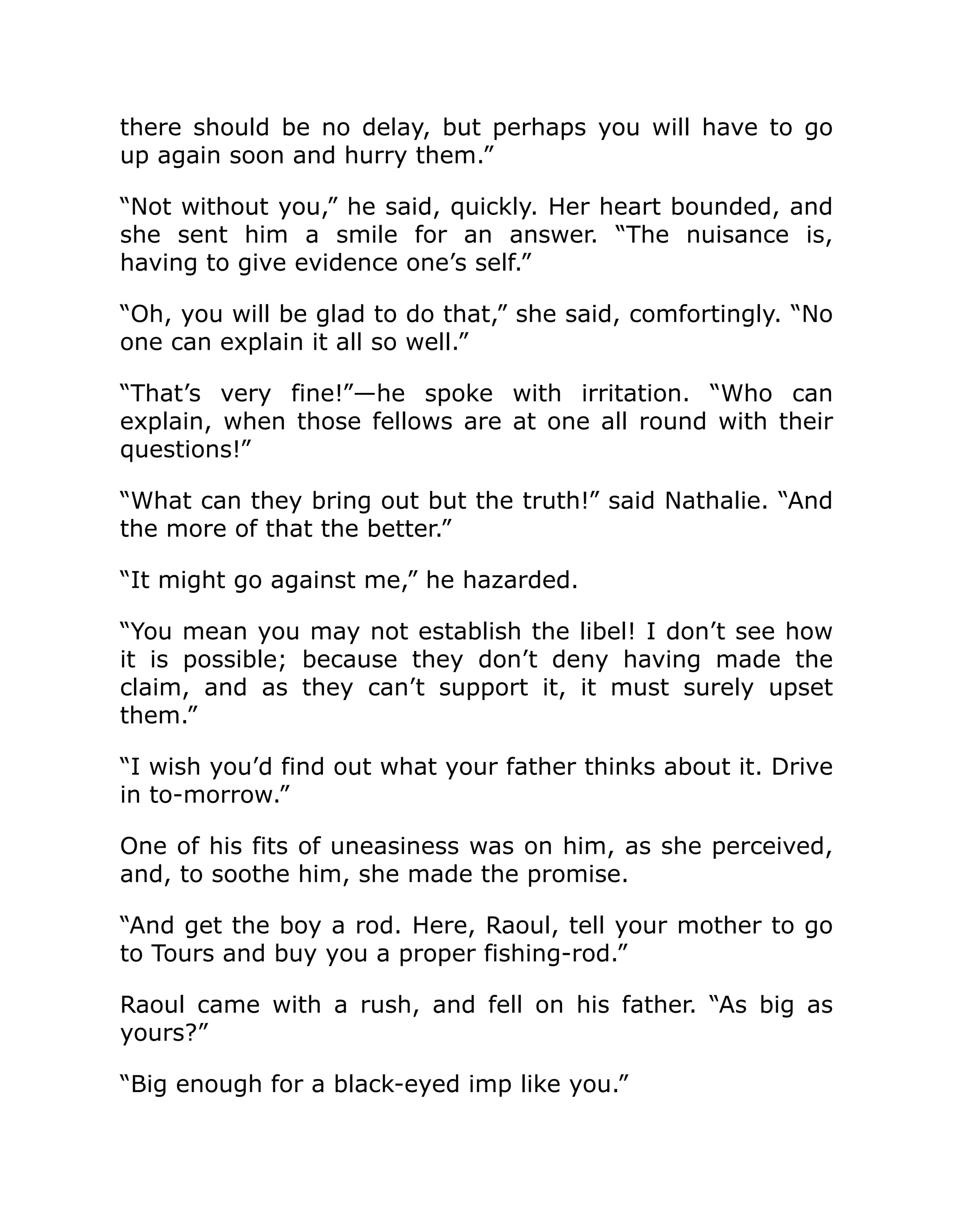there should be no delay, but perhaps you will have to go
up again soon and hurry them.”
“Not without you,” he said, quickly. Her heart bounded, and
she sent him a smile for an answer. “The nuisance is,
having to give evidence one’s self.”
“Oh, you will be glad to do that,” she said, comfortingly. “No
one can explain it all so well.”
“That’s very fine!”—he spoke with irritation. “Who can
explain, when those fellows are at one all round with their
questions!”
“What can they bring out but the truth!” said Nathalie. “And
the more of that the better.”
“It might go against me,” he hazarded.
“You mean you may not establish the libel! I don’t see how
it is possible; because they don’t deny having made the
claim, and as they can’t support it, it must surely upset
them.”
“I wish you’d find out what your father thinks about it. Drive
in to-morrow.”
One of his fits of uneasiness was on him, as she perceived,
and, to soothe him, she made the promise.
“And get the boy a rod. Here, Raoul, tell your mother to go
to Tours and buy you a proper fishing-rod.”
Raoul came with a rush, and fell on his father. “As big as
yours?”
“Big enough for a black-eyed imp like you.”
 