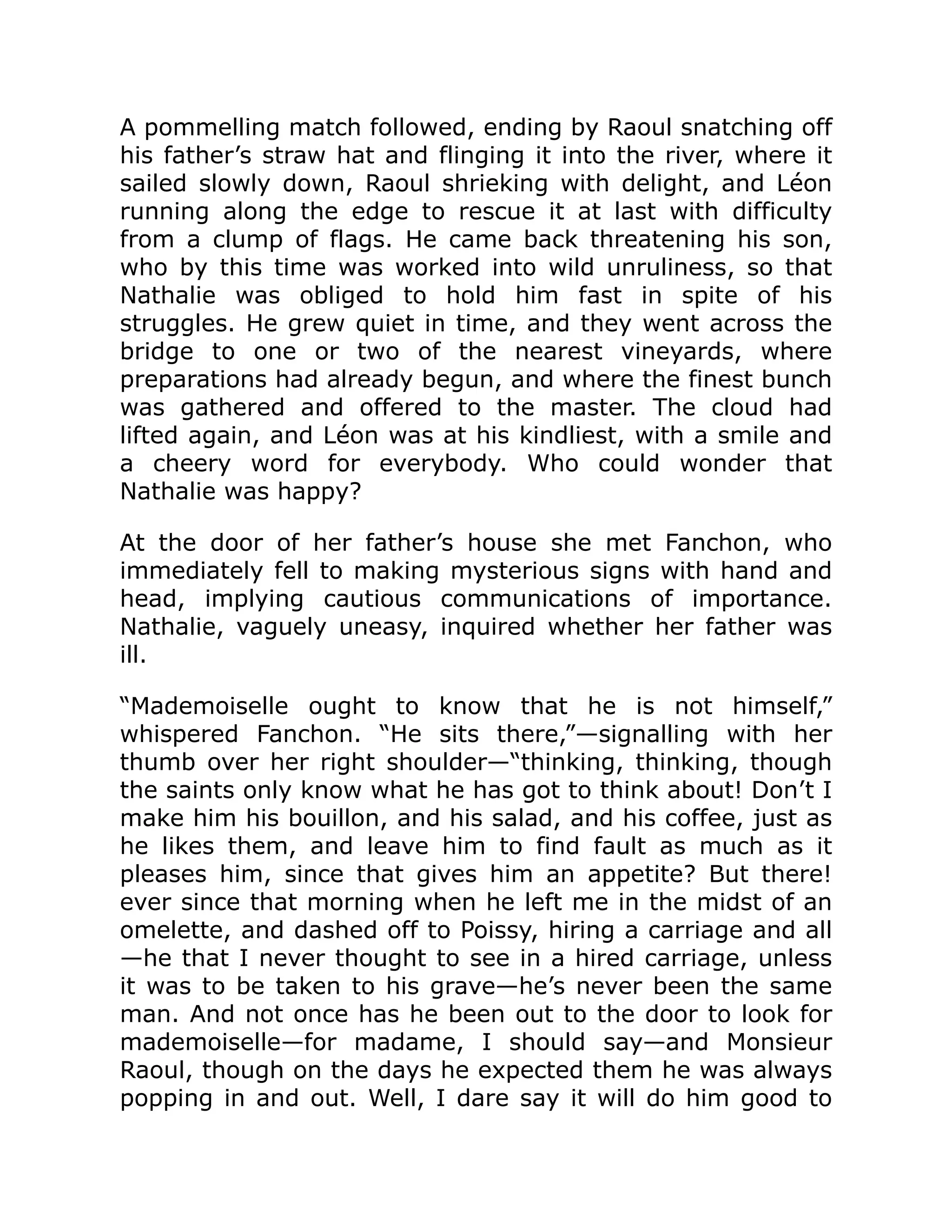A pommelling match followed, ending by Raoul snatching off
his father’s straw hat and flinging it into the river, where it
sailed slowly down, Raoul shrieking with delight, and Léon
running along the edge to rescue it at last with difficulty
from a clump of flags. He came back threatening his son,
who by this time was worked into wild unruliness, so that
Nathalie was obliged to hold him fast in spite of his
struggles. He grew quiet in time, and they went across the
bridge to one or two of the nearest vineyards, where
preparations had already begun, and where the finest bunch
was gathered and offered to the master. The cloud had
lifted again, and Léon was at his kindliest, with a smile and
a cheery word for everybody. Who could wonder that
Nathalie was happy?
At the door of her father’s house she met Fanchon, who
immediately fell to making mysterious signs with hand and
head, implying cautious communications of importance.
Nathalie, vaguely uneasy, inquired whether her father was
ill.
“Mademoiselle ought to know that he is not himself,”
whispered Fanchon. “He sits there,”—signalling with her
thumb over her right shoulder—“thinking, thinking, though
the saints only know what he has got to think about! Don’t I
make him his bouillon, and his salad, and his coffee, just as
he likes them, and leave him to find fault as much as it
pleases him, since that gives him an appetite? But there!
ever since that morning when he left me in the midst of an
omelette, and dashed off to Poissy, hiring a carriage and all
—he that I never thought to see in a hired carriage, unless
it was to be taken to his grave—he’s never been the same
man. And not once has he been out to the door to look for
mademoiselle—for madame, I should say—and Monsieur
Raoul, though on the days he expected them he was always
popping in and out. Well, I dare say it will do him good to
 