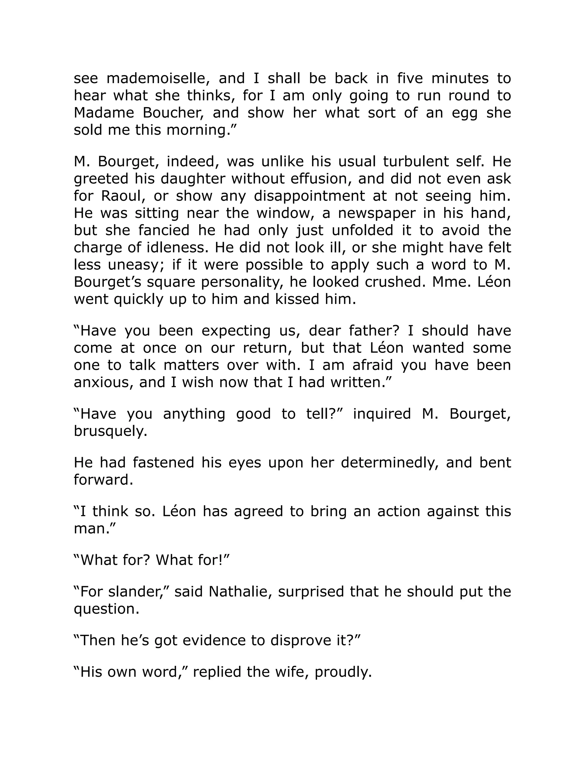 see mademoiselle, and I shall be back in five minutes to
hear what she thinks, for I am only going to run round to
Madame Boucher, and show her what sort of an egg she
sold me this morning.”
M. Bourget, indeed, was unlike his usual turbulent self. He
greeted his daughter without effusion, and did not even ask
for Raoul, or show any disappointment at not seeing him.
He was sitting near the window, a newspaper in his hand,
but she fancied he had only just unfolded it to avoid the
charge of idleness. He did not look ill, or she might have felt
less uneasy; if it were possible to apply such a word to M.
Bourget’s square personality, he looked crushed. Mme. Léon
went quickly up to him and kissed him.
“Have you been expecting us, dear father? I should have
come at once on our return, but that Léon wanted some
one to talk matters over with. I am afraid you have been
anxious, and I wish now that I had written.”
“Have you anything good to tell?” inquired M. Bourget,
brusquely.
He had fastened his eyes upon her determinedly, and bent
forward.
“I think so. Léon has agreed to bring an action against this
man.”
“What for? What for!”
“For slander,” said Nathalie, surprised that he should put the
question.
“Then he’s got evidence to disprove it?”
“His own word,” replied the wife, proudly.
 
