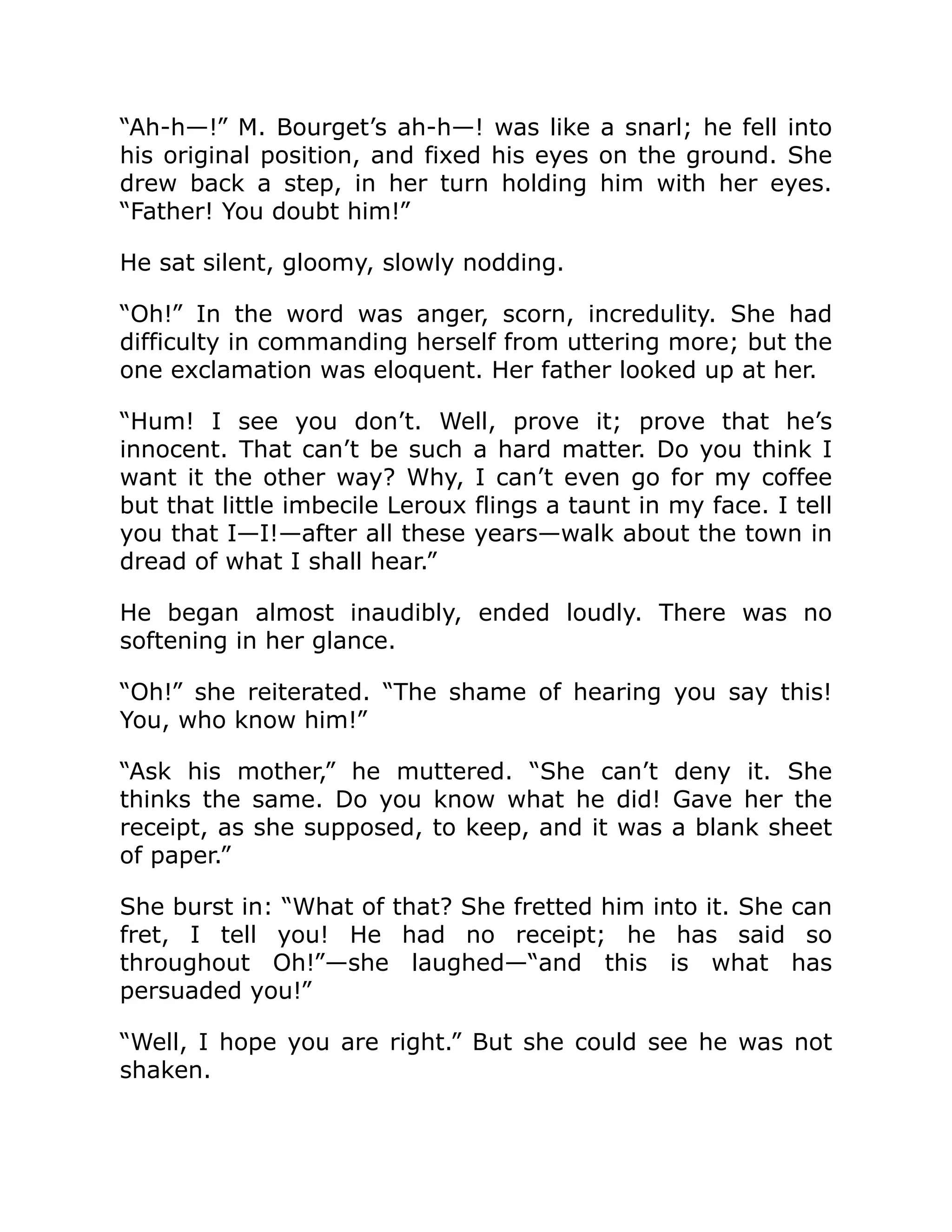 “Ah-h—!” M. Bourget’s ah-h—! was like a snarl; he fell into
his original position, and fixed his eyes on the ground. She
drew back a step, in her turn holding him with her eyes.
“Father! You doubt him!”
He sat silent, gloomy, slowly nodding.
“Oh!” In the word was anger, scorn, incredulity. She had
difficulty in commanding herself from uttering more; but the
one exclamation was eloquent. Her father looked up at her.
“Hum! I see you don’t. Well, prove it; prove that he’s
innocent. That can’t be such a hard matter. Do you think I
want it the other way? Why, I can’t even go for my coffee
but that little imbecile Leroux flings a taunt in my face. I tell
you that I—I!—after all these years—walk about the town in
dread of what I shall hear.”
He began almost inaudibly, ended loudly. There was no
softening in her glance.
“Oh!” she reiterated. “The shame of hearing you say this!
You, who know him!”
“Ask his mother,” he muttered. “She can’t deny it. She
thinks the same. Do you know what he did! Gave her the
receipt, as she supposed, to keep, and it was a blank sheet
of paper.”
She burst in: “What of that? She fretted him into it. She can
fret, I tell you! He had no receipt; he has said so
throughout Oh!”—she laughed—“and this is what has
persuaded you!”
“Well, I hope you are right.” But she could see he was not
shaken.
 