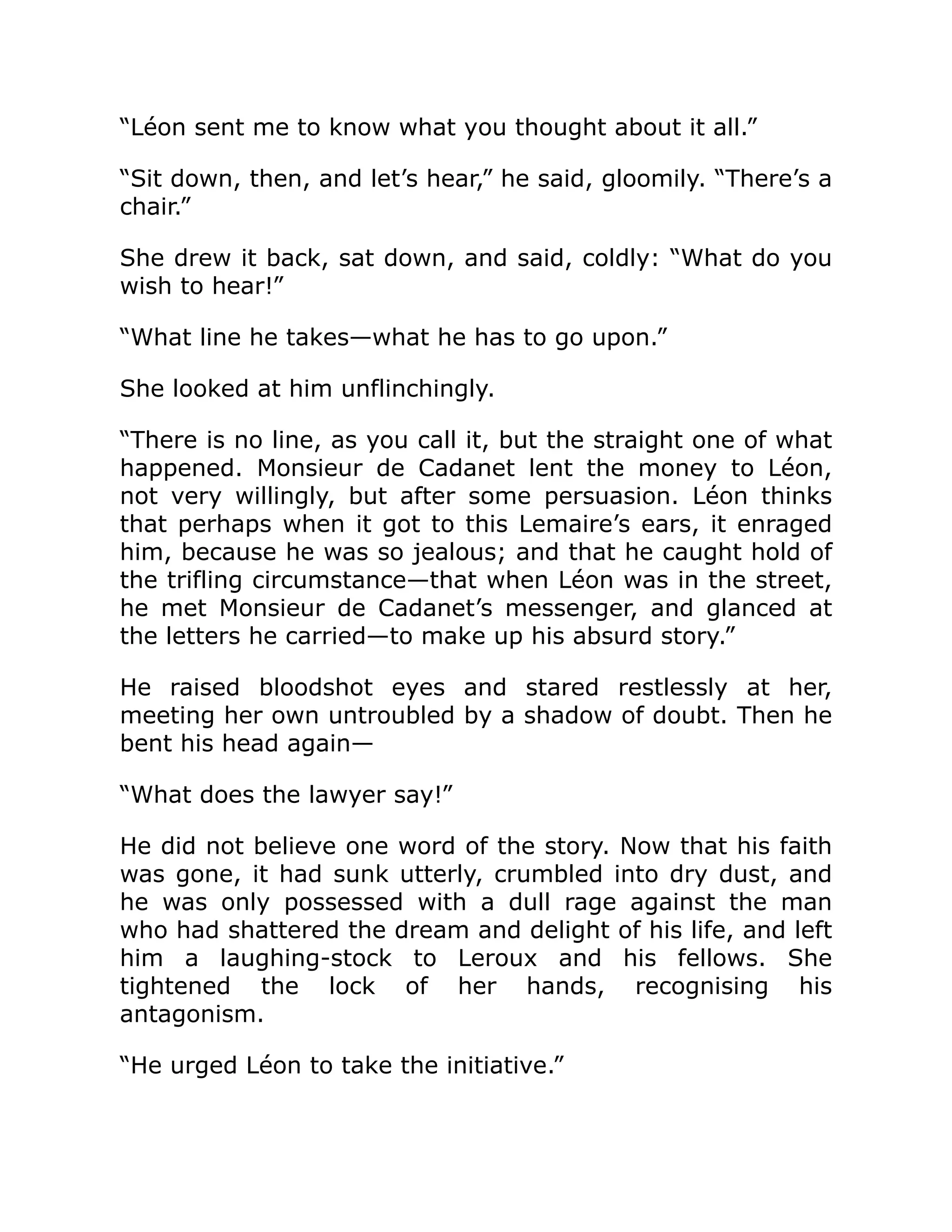 “Léon sent me to know what you thought about it all.”
“Sit down, then, and let’s hear,” he said, gloomily. “There’s a
chair.”
She drew it back, sat down, and said, coldly: “What do you
wish to hear!”
“What line he takes—what he has to go upon.”
She looked at him unflinchingly.
“There is no line, as you call it, but the straight one of what
happened. Monsieur de Cadanet lent the money to Léon,
not very willingly, but after some persuasion. Léon thinks
that perhaps when it got to this Lemaire’s ears, it enraged
him, because he was so jealous; and that he caught hold of
the trifling circumstance—that when Léon was in the street,
he met Monsieur de Cadanet’s messenger, and glanced at
the letters he carried—to make up his absurd story.”
He raised bloodshot eyes and stared restlessly at her,
meeting her own untroubled by a shadow of doubt. Then he
bent his head again—
“What does the lawyer say!”
He did not believe one word of the story. Now that his faith
was gone, it had sunk utterly, crumbled into dry dust, and
he was only possessed with a dull rage against the man
who had shattered the dream and delight of his life, and left
him a laughing-stock to Leroux and his fellows. She
tightened the lock of her hands, recognising his
antagonism.
“He urged Léon to take the initiative.”
 