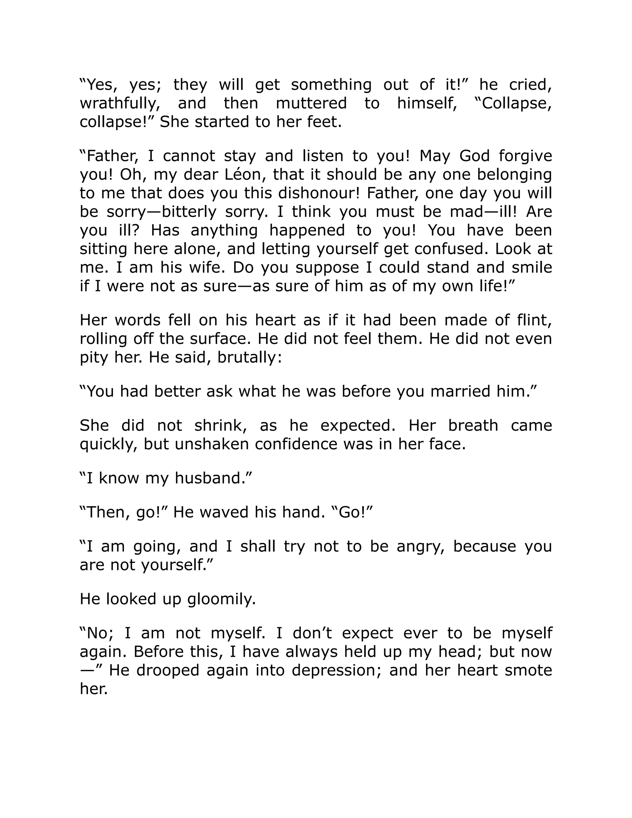 “Yes, yes; they will get something out of it!” he cried,
wrathfully, and then muttered to himself, “Collapse,
collapse!” She started to her feet.
“Father, I cannot stay and listen to you! May God forgive
you! Oh, my dear Léon, that it should be any one belonging
to me that does you this dishonour! Father, one day you will
be sorry—bitterly sorry. I think you must be mad—ill! Are
you ill? Has anything happened to you! You have been
sitting here alone, and letting yourself get confused. Look at
me. I am his wife. Do you suppose I could stand and smile
if I were not as sure—as sure of him as of my own life!”
Her words fell on his heart as if it had been made of flint,
rolling off the surface. He did not feel them. He did not even
pity her. He said, brutally:
“You had better ask what he was before you married him.”
She did not shrink, as he expected. Her breath came
quickly, but unshaken confidence was in her face.
“I know my husband.”
“Then, go!” He waved his hand. “Go!”
“I am going, and I shall try not to be angry, because you
are not yourself.”
He looked up gloomily.
“No; I am not myself. I don’t expect ever to be myself
again. Before this, I have always held up my head; but now
—” He drooped again into depression; and her heart smote
her.
 