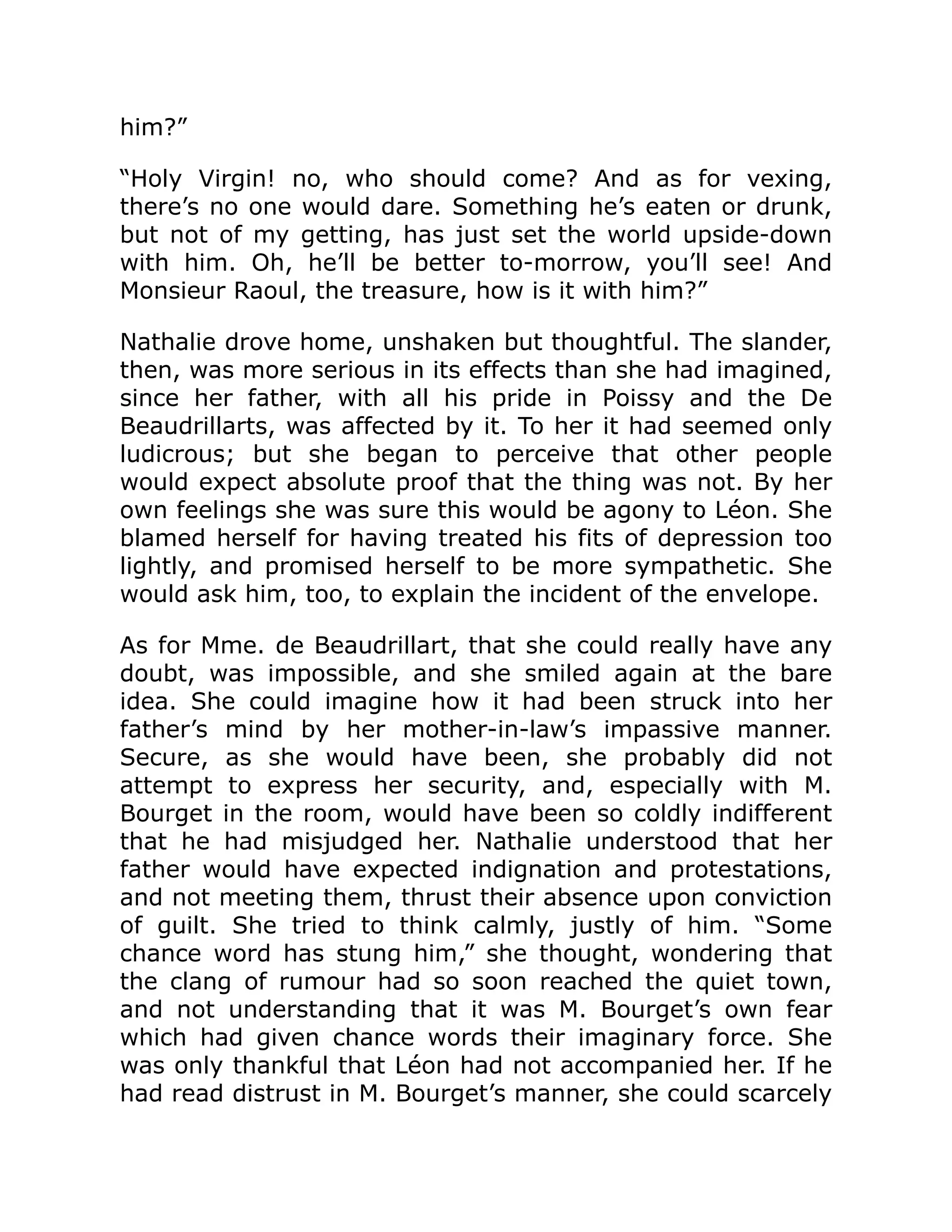 him?”
“Holy Virgin! no, who should come? And as for vexing,
there’s no one would dare. Something he’s eaten or drunk,
but not of my getting, has just set the world upside-down
with him. Oh, he’ll be better to-morrow, you’ll see! And
Monsieur Raoul, the treasure, how is it with him?”
Nathalie drove home, unshaken but thoughtful. The slander,
then, was more serious in its effects than she had imagined,
since her father, with all his pride in Poissy and the De
Beaudrillarts, was affected by it. To her it had seemed only
ludicrous; but she began to perceive that other people
would expect absolute proof that the thing was not. By her
own feelings she was sure this would be agony to Léon. She
blamed herself for having treated his fits of depression too
lightly, and promised herself to be more sympathetic. She
would ask him, too, to explain the incident of the envelope.
As for Mme. de Beaudrillart, that she could really have any
doubt, was impossible, and she smiled again at the bare
idea. She could imagine how it had been struck into her
father’s mind by her mother-in-law’s impassive manner.
Secure, as she would have been, she probably did not
attempt to express her security, and, especially with M.
Bourget in the room, would have been so coldly indifferent
that he had misjudged her. Nathalie understood that her
father would have expected indignation and protestations,
and not meeting them, thrust their absence upon conviction
of guilt. She tried to think calmly, justly of him. “Some
chance word has stung him,” she thought, wondering that
the clang of rumour had so soon reached the quiet town,
and not understanding that it was M. Bourget’s own fear
which had given chance words their imaginary force. She
was only thankful that Léon had not accompanied her. If he
had read distrust in M. Bourget’s manner, she could scarcely
 