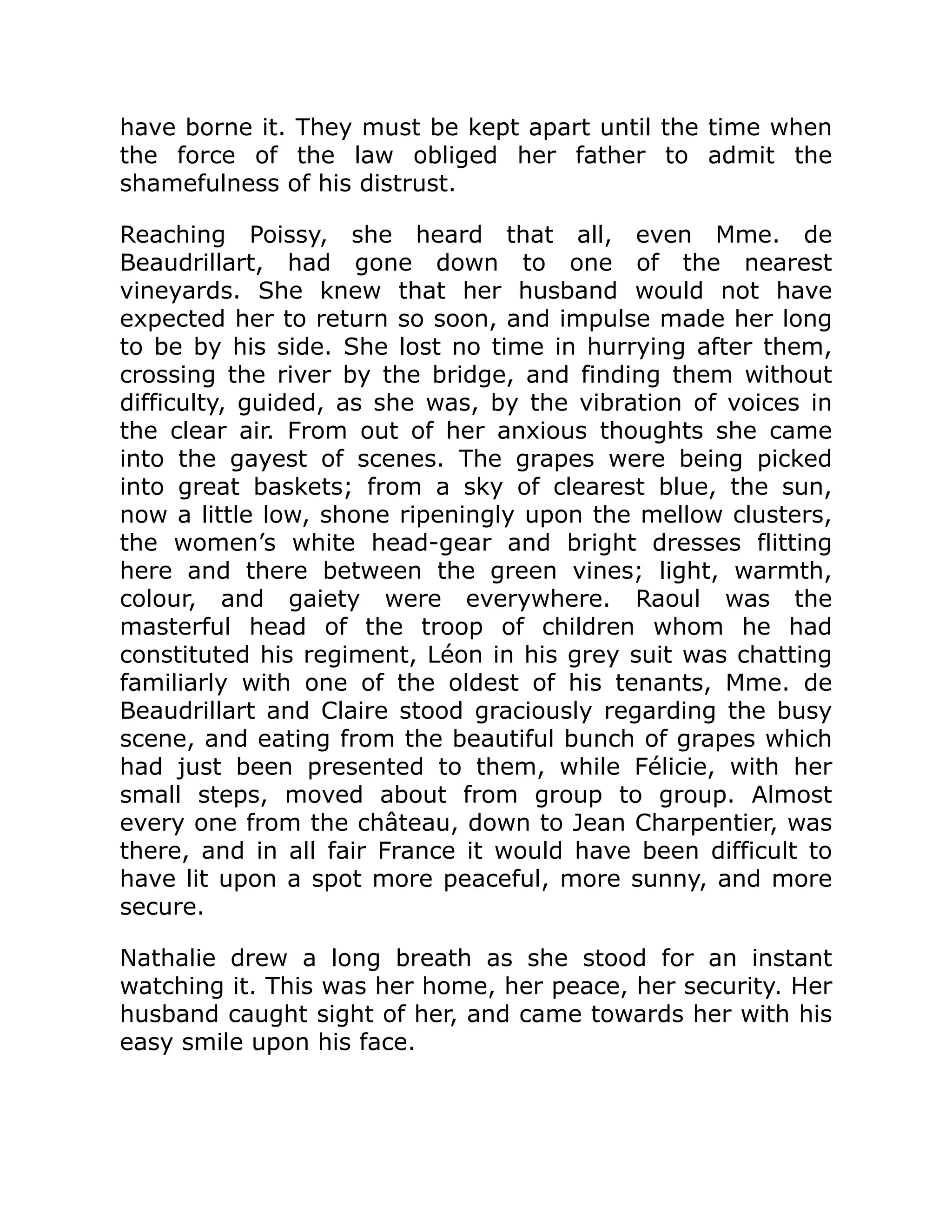 have borne it. They must be kept apart until the time when
the force of the law obliged her father to admit the
shamefulness of his distrust.
Reaching Poissy, she heard that all, even Mme. de
Beaudrillart, had gone down to one of the nearest
vineyards. She knew that her husband would not have
expected her to return so soon, and impulse made her long
to be by his side. She lost no time in hurrying after them,
crossing the river by the bridge, and finding them without
difficulty, guided, as she was, by the vibration of voices in
the clear air. From out of her anxious thoughts she came
into the gayest of scenes. The grapes were being picked
into great baskets; from a sky of clearest blue, the sun,
now a little low, shone ripeningly upon the mellow clusters,
the women’s white head-gear and bright dresses flitting
here and there between the green vines; light, warmth,
colour, and gaiety were everywhere. Raoul was the
masterful head of the troop of children whom he had
constituted his regiment, Léon in his grey suit was chatting
familiarly with one of the oldest of his tenants, Mme. de
Beaudrillart and Claire stood graciously regarding the busy
scene, and eating from the beautiful bunch of grapes which
had just been presented to them, while Félicie, with her
small steps, moved about from group to group. Almost
every one from the château, down to Jean Charpentier, was
there, and in all fair France it would have been difficult to
have lit upon a spot more peaceful, more sunny, and more
secure.
Nathalie drew a long breath as she stood for an instant
watching it. This was her home, her peace, her security. Her
husband caught sight of her, and came towards her with his
easy smile upon his face.
 