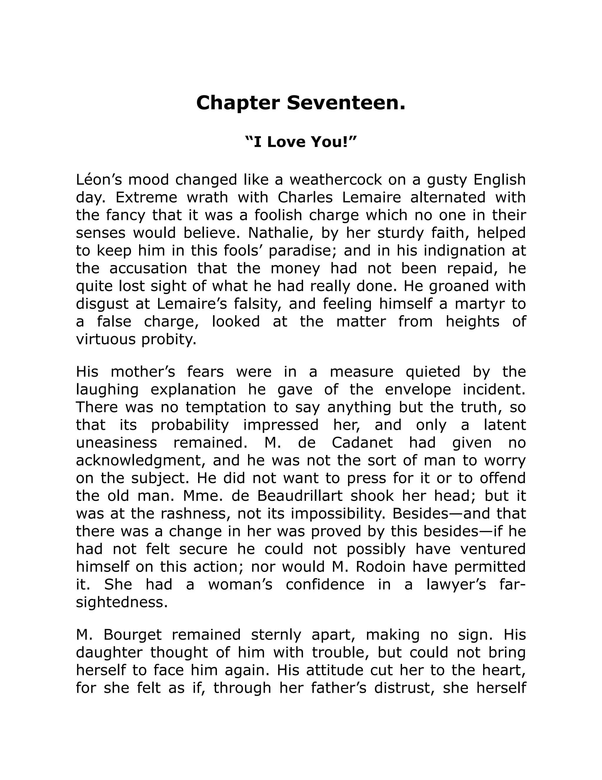 Chapter Seventeen.
“I Love You!”
Léon’s mood changed like a weathercock on a gusty English
day. Extreme wrath with Charles Lemaire alternated with
the fancy that it was a foolish charge which no one in their
senses would believe. Nathalie, by her sturdy faith, helped
to keep him in this fools’ paradise; and in his indignation at
the accusation that the money had not been repaid, he
quite lost sight of what he had really done. He groaned with
disgust at Lemaire’s falsity, and feeling himself a martyr to
a false charge, looked at the matter from heights of
virtuous probity.
His mother’s fears were in a measure quieted by the
laughing explanation he gave of the envelope incident.
There was no temptation to say anything but the truth, so
that its probability impressed her, and only a latent
uneasiness remained. M. de Cadanet had given no
acknowledgment, and he was not the sort of man to worry
on the subject. He did not want to press for it or to offend
the old man. Mme. de Beaudrillart shook her head; but it
was at the rashness, not its impossibility. Besides—and that
there was a change in her was proved by this besides—if he
had not felt secure he could not possibly have ventured
himself on this action; nor would M. Rodoin have permitted
it. She had a woman’s confidence in a lawyer’s far-
sightedness.
M. Bourget remained sternly apart, making no sign. His
daughter thought of him with trouble, but could not bring
herself to face him again. His attitude cut her to the heart,
for she felt as if, through her father’s distrust, she herself
 