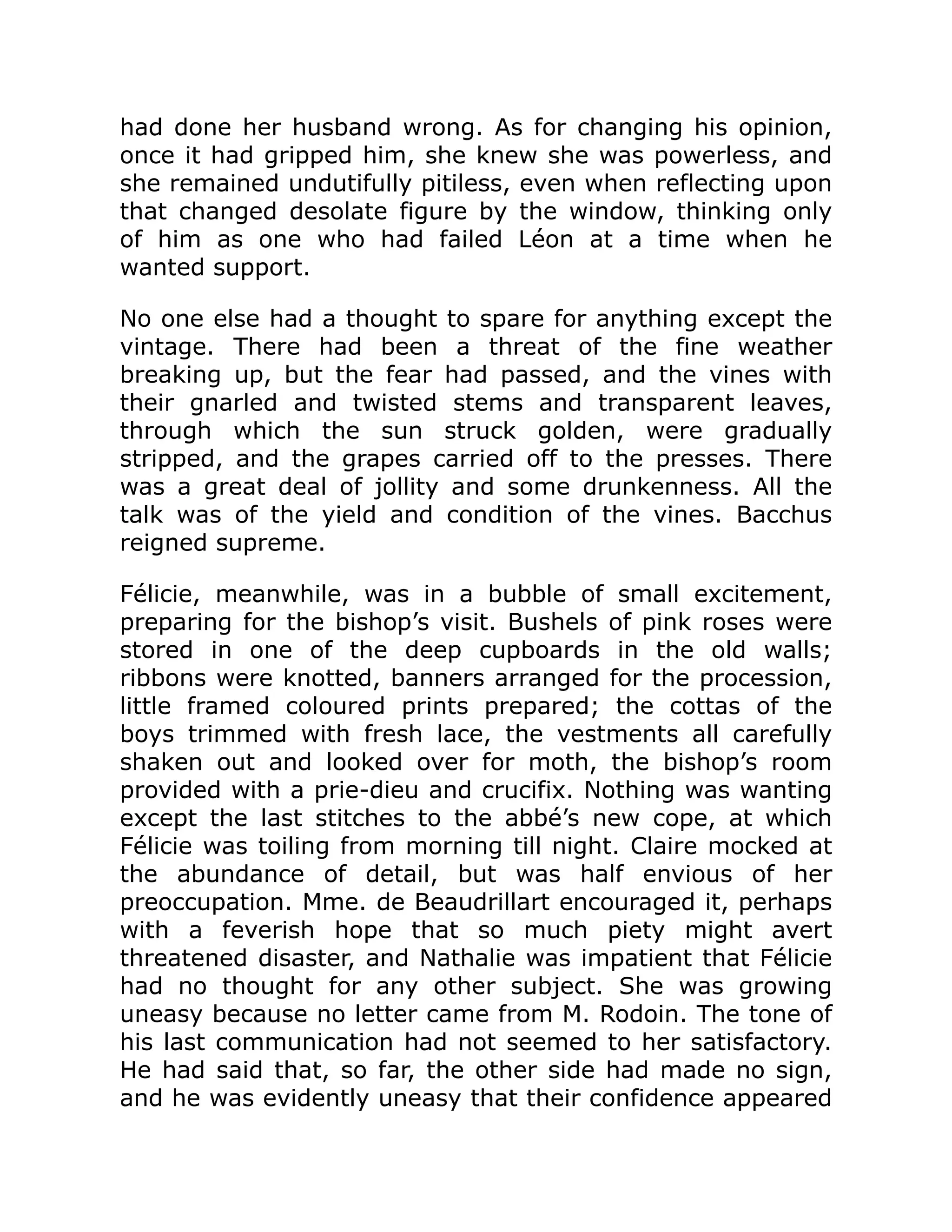 had done her husband wrong. As for changing his opinion,
once it had gripped him, she knew she was powerless, and
she remained undutifully pitiless, even when reflecting upon
that changed desolate figure by the window, thinking only
of him as one who had failed Léon at a time when he
wanted support.
No one else had a thought to spare for anything except the
vintage. There had been a threat of the fine weather
breaking up, but the fear had passed, and the vines with
their gnarled and twisted stems and transparent leaves,
through which the sun struck golden, were gradually
stripped, and the grapes carried off to the presses. There
was a great deal of jollity and some drunkenness. All the
talk was of the yield and condition of the vines. Bacchus
reigned supreme.
Félicie, meanwhile, was in a bubble of small excitement,
preparing for the bishop’s visit. Bushels of pink roses were
stored in one of the deep cupboards in the old walls;
ribbons were knotted, banners arranged for the procession,
little framed coloured prints prepared; the cottas of the
boys trimmed with fresh lace, the vestments all carefully
shaken out and looked over for moth, the bishop’s room
provided with a prie-dieu and crucifix. Nothing was wanting
except the last stitches to the abbé’s new cope, at which
Félicie was toiling from morning till night. Claire mocked at
the abundance of detail, but was half envious of her
preoccupation. Mme. de Beaudrillart encouraged it, perhaps
with a feverish hope that so much piety might avert
threatened disaster, and Nathalie was impatient that Félicie
had no thought for any other subject. She was growing
uneasy because no letter came from M. Rodoin. The tone of
his last communication had not seemed to her satisfactory.
He had said that, so far, the other side had made no sign,
and he was evidently uneasy that their confidence appeared
 