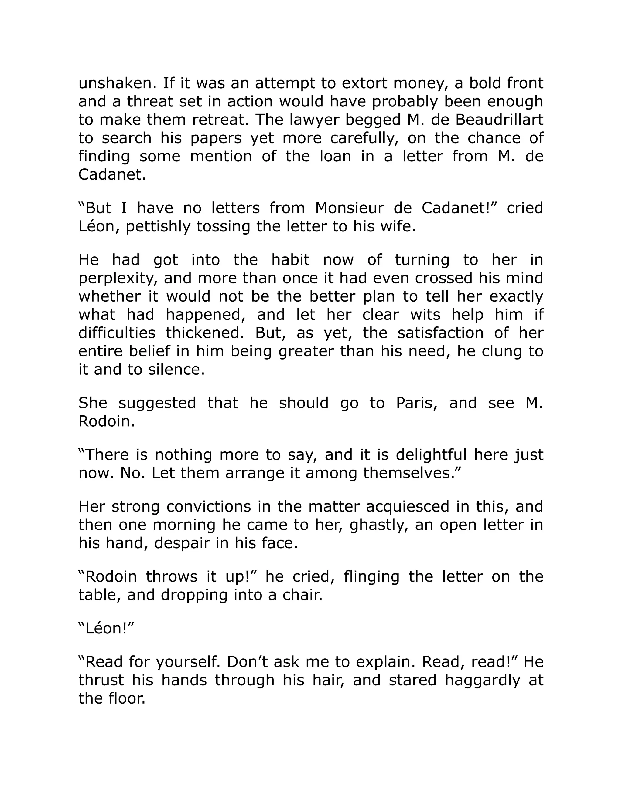 unshaken. If it was an attempt to extort money, a bold front
and a threat set in action would have probably been enough
to make them retreat. The lawyer begged M. de Beaudrillart
to search his papers yet more carefully, on the chance of
finding some mention of the loan in a letter from M. de
Cadanet.
“But I have no letters from Monsieur de Cadanet!” cried
Léon, pettishly tossing the letter to his wife.
He had got into the habit now of turning to her in
perplexity, and more than once it had even crossed his mind
whether it would not be the better plan to tell her exactly
what had happened, and let her clear wits help him if
difficulties thickened. But, as yet, the satisfaction of her
entire belief in him being greater than his need, he clung to
it and to silence.
She suggested that he should go to Paris, and see M.
Rodoin.
“There is nothing more to say, and it is delightful here just
now. No. Let them arrange it among themselves.”
Her strong convictions in the matter acquiesced in this, and
then one morning he came to her, ghastly, an open letter in
his hand, despair in his face.
“Rodoin throws it up!” he cried, flinging the letter on the
table, and dropping into a chair.
“Léon!”
“Read for yourself. Don’t ask me to explain. Read, read!” He
thrust his hands through his hair, and stared haggardly at
the floor.
 
