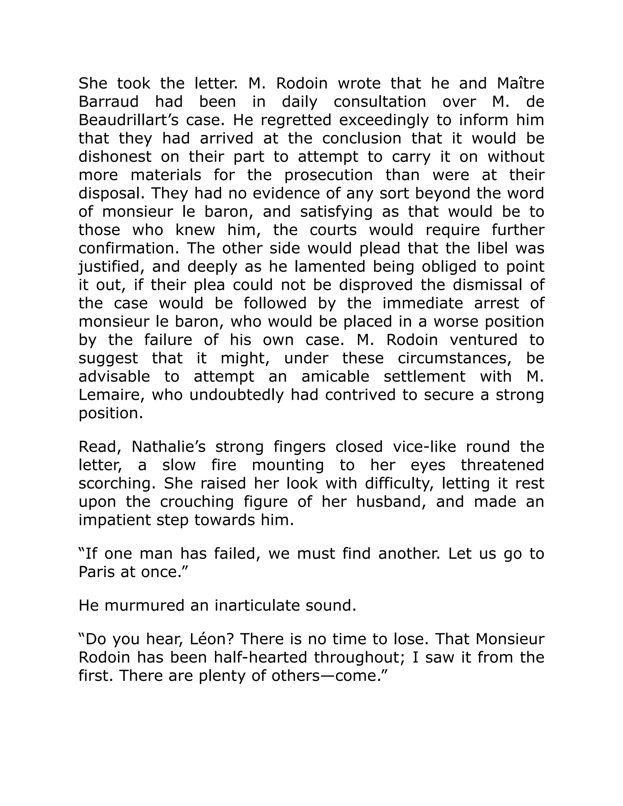 She took the letter. M. Rodoin wrote that he and Maître
Barraud had been in daily consultation over M. de
Beaudrillart’s case. He regretted exceedingly to inform him
that they had arrived at the conclusion that it would be
dishonest on their part to attempt to carry it on without
more materials for the prosecution than were at their
disposal. They had no evidence of any sort beyond the word
of monsieur le baron, and satisfying as that would be to
those who knew him, the courts would require further
confirmation. The other side would plead that the libel was
justified, and deeply as he lamented being obliged to point
it out, if their plea could not be disproved the dismissal of
the case would be followed by the immediate arrest of
monsieur le baron, who would be placed in a worse position
by the failure of his own case. M. Rodoin ventured to
suggest that it might, under these circumstances, be
advisable to attempt an amicable settlement with M.
Lemaire, who undoubtedly had contrived to secure a strong
position.
Read, Nathalie’s strong fingers closed vice-like round the
letter, a slow fire mounting to her eyes threatened
scorching. She raised her look with difficulty, letting it rest
upon the crouching figure of her husband, and made an
impatient step towards him.
“If one man has failed, we must find another. Let us go to
Paris at once.”
He murmured an inarticulate sound.
“Do you hear, Léon? There is no time to lose. That Monsieur
Rodoin has been half-hearted throughout; I saw it from the
first. There are plenty of others—come.”
 