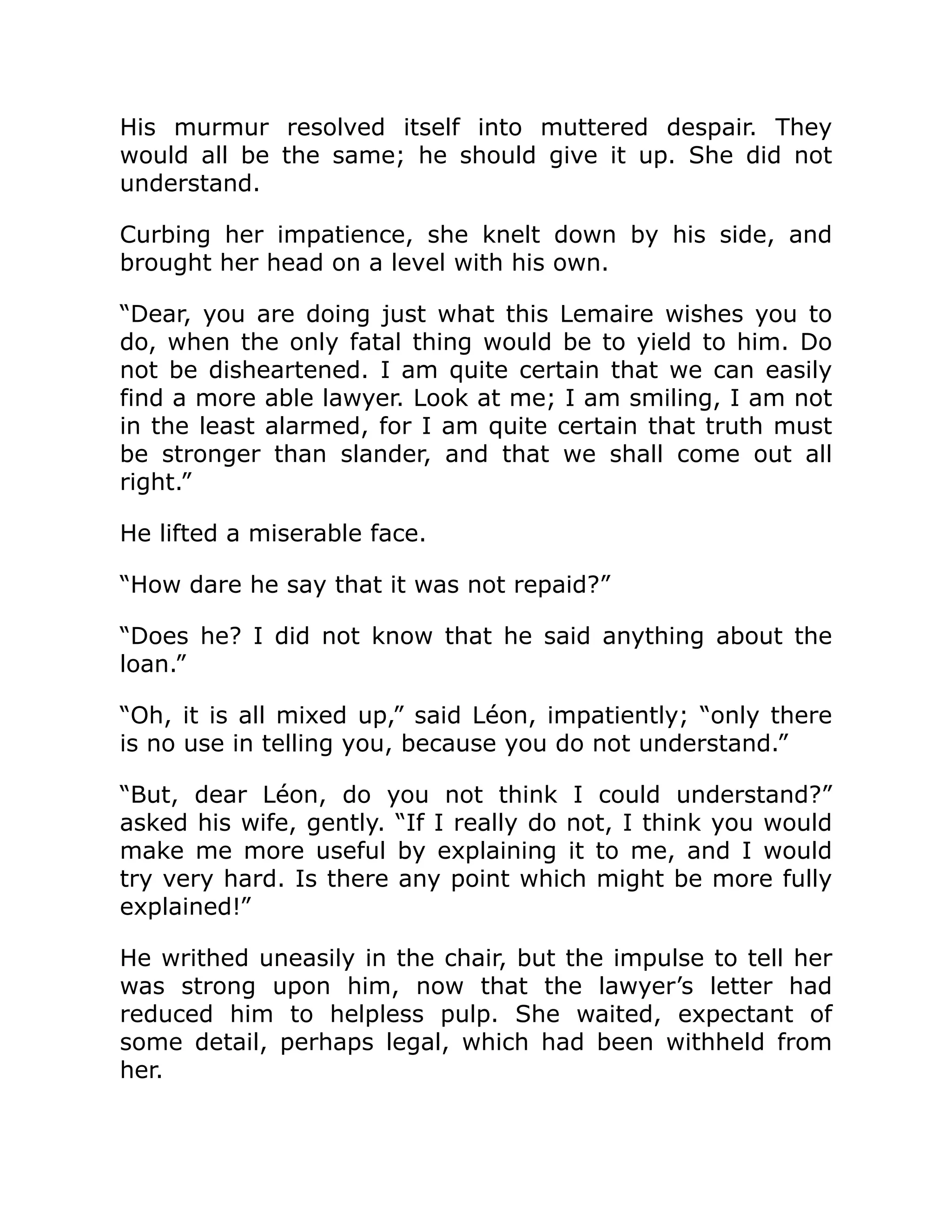 His murmur resolved itself into muttered despair. They
would all be the same; he should give it up. She did not
understand.
Curbing her impatience, she knelt down by his side, and
brought her head on a level with his own.
“Dear, you are doing just what this Lemaire wishes you to
do, when the only fatal thing would be to yield to him. Do
not be disheartened. I am quite certain that we can easily
find a more able lawyer. Look at me; I am smiling, I am not
in the least alarmed, for I am quite certain that truth must
be stronger than slander, and that we shall come out all
right.”
He lifted a miserable face.
“How dare he say that it was not repaid?”
“Does he? I did not know that he said anything about the
loan.”
“Oh, it is all mixed up,” said Léon, impatiently; “only there
is no use in telling you, because you do not understand.”
“But, dear Léon, do you not think I could understand?”
asked his wife, gently. “If I really do not, I think you would
make me more useful by explaining it to me, and I would
try very hard. Is there any point which might be more fully
explained!”
He writhed uneasily in the chair, but the impulse to tell her
was strong upon him, now that the lawyer’s letter had
reduced him to helpless pulp. She waited, expectant of
some detail, perhaps legal, which had been withheld from
her.
 