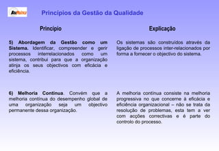 Princípio Explicação
5) Abordagem da Gestão como um
Sistema. Identificar, compreender e gerir
processos interrelacionados como um
sistema, contribui para que a organização
atinja os seus objectivos com eficácia e
eficiência.
Os sistemas são construídos através da
ligação de processos inter-relacionados por
forma a fornecer o objectivo do sistema.
6) Melhoria Contínua. Convém que a
melhoria contínua do desempenho global de
uma organização seja um objectivo
permanente dessa organização.
A melhoria contínua consiste na melhoria
progressiva no que concerne à eficácia e
eficiência organizacional – não se trata da
resolução de problemas, esta tem a ver
com acções correctivas e é parte do
controlo do processo.
Princípios da Gestão da Qualidade
 