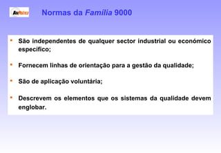  São independentes de qualquer sector industrial ou económico
específico;
 Fornecem linhas de orientação para a gestão da qualidade;
 São de aplicação voluntária;
 Descrevem os elementos que os sistemas da qualidade devem
englobar.
Normas da Família 9000
 