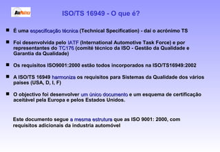  É uma especificação técnicaespecificação técnica (Technical Specification) - daí o acrónimo TS
 Foi desenvolvida pelo IATFIATF (International Automotive Task Force) e por
representantes do TC176TC176 (comité técnico da ISO - Gestão da Qualidade e
Garantia da Qualidade)
 Os requisitos ISO9001:2000 estão todos incorporados na ISO/TS16949:2002
 A ISO/TS 16949 harmonizaharmoniza os requisitos para Sistemas da Qualidade dos vários
países (USA, D, I, F)
 O objectivo foi desenvolver um único documentoum único documento e um esquema de certificação
aceitável pela Europa e pelos Estados Unidos.
ISO/TS 16949 - O que é?
Este documento segue a mesma estruturaa mesma estrutura que as ISO 9001: 2000, com
requisitos adicionais da industria automóvel
 
