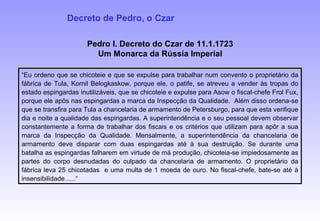 Pedro I. Decreto do Czar de 11.1.1723
Um Monarca da Rússia Imperial
“Eu ordeno que se chicoteie e que se expulse para trabalhar num convento o proprietário da
fábrica de Tula, Kornil Belogkaskow, porque ele, o patife, se atreveu a vender às tropas do
estado espingardas inutilizáveis, que se chicoteie e expulse para Asow o fiscal-chefe Frol Fux,
porque ele apôs nas espingardas a marca da Inspecção da Qualidade. Além disso ordena-se
que se transfira para Tula a chancelaria de armamento de Petersburgo, para que esta verifique
dia e noite a qualidade das espingardas. A superintendência e o seu pessoal devem observar
constantemente a forma de trabalhar dos fiscais e os critérios que utilizam para apôr a sua
marca da Inspecção da Qualidade. Mensalmente, a superintendência da chancelaria de
armamento deve disparar com duas espingardas até à sua destruição. Se durante uma
batalha as espingardas falharem em virtude de má produção, chicoteia-se impiedosamente as
partes do corpo desnudadas do culpado da chancelaria de armamento. O proprietário da
fábrica leva 25 chicotadas e uma multa de 1 moeda de ouro. No fiscal-chefe, bate-se até à
insensibilidade......“
Decreto de Pedro, o Czar
 