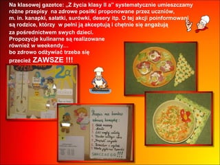 Na klasowej gazetce: „Z życia klasy II a” systematycznie umieszczamy  różne przepisy  na zdrowe posiłki proponowane przez uczniów,  m. in. kanapki, sałatki, surówki, desery itp. O tej akcji poinformowani  są rodzice, którzy  w pełni ją akceptują i chętnie się angażują  za pośrednictwem swych dzieci.  Propozycje kulinarne są realizowane  również w weekendy…  bo zdrowo odżywiać trzeba się  przecież  ZAWSZE !!! 