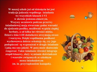W naszej szkole już od dziesięciu lat jest tradycja jedzenia wsp ó lnego  śniadania  we wszystkich klasach I-VI  w okresie jesienno-zimowym.  Wszyscy uczniowie podczas przerwy śniadaniowej mają stworzone godne warunki do zjedzenia posiłku, możliwość wypicia ciepłej herbaty, a od kilku lat r ó wnież mleka.  Dzieci z klas I-III dodatkowo otrzymują owoce i warzywa. Dzięki wsp ó lnemu posiłkowi wychowawca dobrze orientuje się, czy jego podopieczni  są wyposażeni w drugie śniadanie i jaką ma ono jakość. W porę może skutecznie reagować. Takie śniadanie r ó wnież integruje zesp ó ł klasowy, służy wymianie doświadczeń  i wzorc ó w związanych ze szkolnym  menu śniadaniowym (m. in. przyrządzaniem kanapek). 