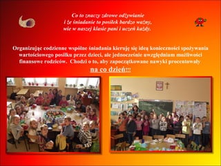 Co to znaczy zdrowe odżywianie i że śniadanie to posiłek bardzo ważny, wie w naszej klasie pani i uczeń każdy.  Organizując codzienne wspólne śniadania kieruję się ideą konieczności spożywania wartościowego posiłku przez dzieci, ale jednocześnie uwzględniam możliwości finansowe rodziców.  Chodzi o to, aby zapoczątkowane nawyki procentowały  na co dzień !!! 