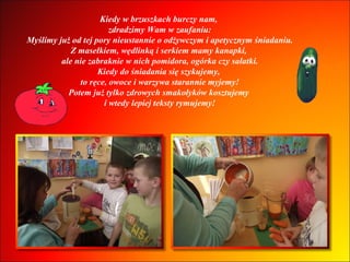 Kiedy w brzuszkach burczy nam,  zdradzimy Wam w zaufaniu: Myślimy już od tej pory nieustannie o odżywczym i apetycznym śniadaniu. Z masełkiem, wędlinką i serkiem mamy kanapki,  ale nie zabraknie w nich pomidora, ogórka czy sałatki. Kiedy do śniadania się szykujemy,  to ręce, owoce i warzywa starannie myjemy! Potem już tylko zdrowych smakołyków kosztujemy  i wtedy lepiej teksty rymujemy! 