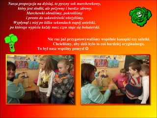 Nasza propozycja na dzisiaj, to pyszny sok marchewkowy,  który jest słodki, ale pożywny i bardzo zdrowy. Marchewki obraliśmy, pokroiliśmy  i prosto do sokowirówki włożyliśmy. Wypłynął z niej po kilku sekundach napój anielski,  po którego wypiciu każdy nasz czyn staje się bohaterski. Nie raz już przygotowywaliśmy wspólnie kanapki czy sałatki.  Chcieliśmy, aby dziś było to coś bardziej oryginalnego.  To był nasz wspólny pomysł     