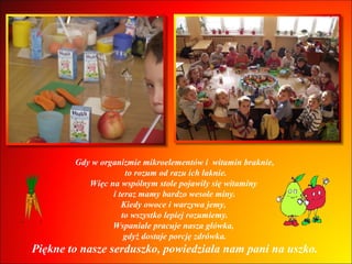 Gdy w organizmie mikroelementów i  witamin braknie, to rozum od razu ich łaknie. Więc na wspólnym stole pojawiły się witaminy  i teraz mamy bardzo wesołe miny. Kiedy owoce i warzywa jemy,  to wszystko lepiej rozumiemy. Wspaniale pracuje nasza główka,  gdyż dostaje porcję zdrówka. Piękne to nasze serduszko, powiedziała nam pani na uszko. 