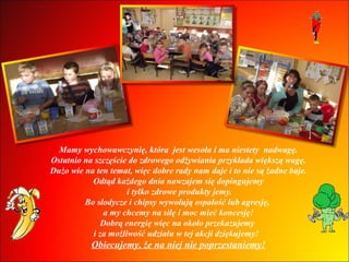 Mamy wychowawczynię, która  jest wesoła i ma niestety  nadwagę. Ostatnio na szczęście do zdrowego odżywiania przykłada większą wagę. Dużo wie na ten temat, więc dobre rady nam daje i to nie są żadne baje. Odtąd każdego dnia nawzajem się dopingujemy i tylko zdrowe produkty jemy. Bo słodycze i chipsy wywołują ospałość lub agresję,  a my chcemy na siłę i moc mieć koncesję! Dobrą energię więc na około przekazujemy  i za możliwość udziału w tej akcji dziękujemy!  Obiecujemy, że na niej nie poprzestaniemy! 