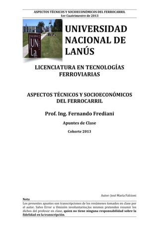 ASPECTOS TÉCNICOS Y SOCIOECONÓMICOS DEL FERROCARRIL
1er Cuatrimestre de 2013

UNIVERSIDAD
NACIONAL DE
LANÚS
LICENCIATURA EN TECNOLOGÍAS
FERROVIARIAS
ASPECTOS TÉCNICOS Y SOCIOECONÓMICOS
DEL FERROCARRIL
Prof. Ing. Fernando Frediani
Apuntes de Clase
Cohorte 2013

Autor: José María Falcioni
Nota
Los presentes apuntes son transcripciones de los resúmenes tomados en clase por
el autor. Salvo Error u Omisión involuntarios,los mismos pretenden resumir los
dichos del profesor en clase, quien no tiene ninguna responsabilidad sobre la
fidelidad en la transcripción.

 