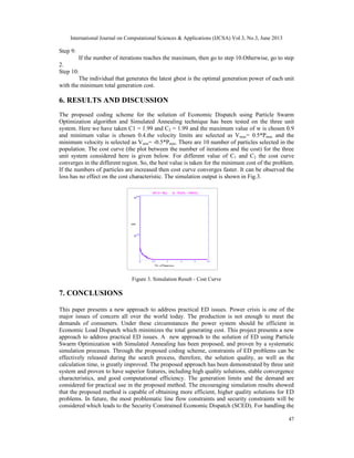 International Journal on Computational Sciences & Applications (IJCSA) Vol.3, No.3, June 2013

Step 9:
If the number of iterations reaches the maximum, then go to step 10.Otherwise, go to step
2.
Step 10:
The individual that generates the latest gbest is the optimal generation power of each unit
with the minimum total generation cost.

6. RESULTS AND DISCUSSION
The proposed coding scheme for the solution of Economic Dispatch using Particle Swarm
Optimization algorithm and Simulated Annealing technique has been tested on the three unit
system. Here we have taken C1 = 1.99 and C2 = 1.99 and the maximum value of w is chosen 0.9
and minimum value is chosen 0.4.the velocity limits are selected as Vmax= 0.5*Pmax and the
minimum velocity is selected as Vmin= -0.5*Pmin. There are 10 number of particles selected in the
population. The cost curve (the plot between the number of iterations and the cost) for the three
unit system considered here is given below. For different value of C1 and C2 the cost curve
converges in the different region. So, the best value is taken for the minimum cost of the problem.
If the numbers of particles are increased then cost curve converges faster. It can be observed the
loss has no effect on the cost characteristic. The simulation output is shown in Fig.3.

Figure 3. Simulation Result - Cost Curve

7. CONCLUSIONS
This paper presents a new approach to address practical ED issues. Power crisis is one of the
major issues of concern all over the world today. The production is not enough to meet the
demands of consumers. Under these circumstances the power system should be efficient in
Economic Load Dispatch which minimizes the total generating cost. This project presents a new
approach to address practical ED issues. A new approach to the solution of ED using Particle
Swarm Optimization with Simulated Annealing has been proposed, and proven by a systematic
simulation processes. Through the proposed coding scheme, constraints of ED problems can be
effectively released during the search process, therefore, the solution quality, as well as the
calculation time, is greatly improved. The proposed approach has been demonstrated by three unit
system and proven to have superior features, including high quality solutions, stable convergence
characteristics, and good computational efficiency. The generation limits and the demand are
considered for practical use in the proposed method. The encouraging simulation results showed
that the proposed method is capable of obtaining more efficient, higher quality solutions for ED
problems. In future, the most problematic line flow constraints and security constraints will be
considered which leads to the Security Constrained Economic Dispatch (SCED). For handling the
47

 