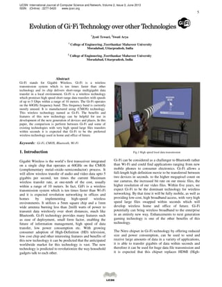 IJCSN International Journal of Computer Science and Network, Volume 2, Issue 3, June 2013
ISSN (Online) : 2277-5420 www.ijcsn.org
5
EvolutionEvolutionEvolutionEvolution oooof Gif Gif Gif Gi----Fi TechnologyFi TechnologyFi TechnologyFi Technology overoveroverover oooother Technologiesther Technologiesther Technologiesther Technologies
1
Jyoti Tewari, 2
Swati Arya
1
College of Engineering ,Teerthankar Mahaveer University
Moradabad, Uttarpradesh, India
2
College of Enginnering ,Teerthankar Mahaveer University
Moradabad, Uttarpradesh, India
Abstract
Gi-Fi stands for Gigabit Wireless. Gi-Fi is a wireless
transmission system which is ten times faster than other
technology and its chip delivers short-range multigigabit data
transfer in a local environment. Gi-Fi is a wireless technology
which promises high speed short range data transfers with speeds
of up to 5 Gbps within a range of 10 meters. The Gi-Fi operates
on the 60GHz frequency band. This frequency band is currently
mostly unused. It is manufactured using (CMOS) technology.
This wireless technology named as Gi-Fi. The benefits and
features of this new technology can be helpful for use in
development of the next generation of devices and places. In this
paper, the comparison is perform between Gi-Fi and some of
existing technologies with very high speed large files transfers
within seconds it is expected that Gi-Fi to be the preferred
wireless technology used in home and office of future.
Keywords: Gi-Fi, CMOS, Bluetooth, Wi-Fi
1. Introduction
Gigabit Wireless is the world’s first transceiver integrated
on a single chip that operates at 60GHz on the CMOS
(complementary metal–oxide–semiconductor) process. It
will allow wireless transfer of audio and video data upto 5
gigabits per second, ten times the current Maximum
wireless transfer rate, at one-tenth of the cost, usually
within a range of 10 meters. In fact, GiFi is a wireless
transmission system which is ten times faster than Wi-Fi
and it is expected revolution networking in offices and
homes by implementing high-speed wireless
environments. It utilizes a 5mm square chip and a 1mm
wide antenna burning less than 2milli watts of power to
transmit data wirelessly over short distances, much like
Bluetooth. Gi-Fi technology provides many features such
as ease of deployment, small form factor, enabling the
future of information management, high speed of data
transfer, low power consumption etc. With growing
consumer adoption of High-Definition (HD) television,
low cost chip and other interesting features and benefits of
this new technology it can be predicted that the anticipated
worldwide market for this technology is vast. The new
technology is predicted to revolutionize the way household
gadgets talk to each other.
Fig.1 High speed local data transmission
Gi-Fi can be considered as a challenger to Bluetooth rather
than Wi-Fi and could find applications ranging from new
mobile phones to consumer electronics. Gi-Fi allows a
full-length high definition movie to be transferred between
two devices in seconds. to the higher megapixel count on
our cameras, the increased bit rate on our music files, the
higher resolution of our video files. Within five years, we
expect Gi-Fi to be the dominant technology for wireless
networking. By that time it will be fully mobile, as well as
providing low-cost, high broadband access, with very high
speed large files swapped within seconds which will
develop wireless home and office of future. Gi-Fi
potentially can bring wireless broadband to the enterprise
in an entirely new way. Enhancements to next generation
gaming technology is one of the other benefits of this
technology.
The Nitro chipset in Gi-Fi technology by offering reduced
size and power consumption, can be used to send and
receive large amounts of data in a variety of applications,
it is able to transfer gigabits of data within seconds and
therefore it can be used for huge data file transmission and
it is expected that this chipset replaces HDMI (High-
 
