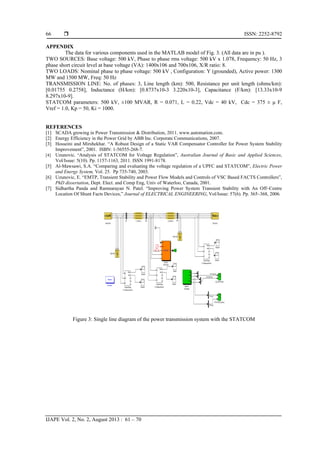  ISSN: 2252-8792
IJAPE Vol. 2, No. 2, August 2013 : 61 – 70
66
APPENDIX
The data for various components used in the MATLAB model of Fig. 3. (All data are in pu ).
TWO SOURCES: Base voltage: 500 kV, Phase to phase rms voltage: 500 kV x 1.078, Frequency: 50 Hz, 3
phase short circuit level at base voltage (VA): 1400x106 and 700x106, X/R ratio: 8.
TWO LOADS: Nominal phase to phase voltage: 500 kV , Configuration: Y (grounded), Active power: 1300
MW and 1500 MW, Freq: 50 Hz
TRANSMISSION LINE: No. of phases: 3, Line length (km): 500, Resistance per unit length (ohms/km):
[0.01755 0.2758], Inductance (H/km): [0.8737x10-3 3.220x10-3], Capacitance (F/km): [13.33x10-9
8.297x10-9].
STATCOM parameters: 500 kV, ±100 MVAR, R = 0.071, L = 0.22, Vdc = 40 kV, Cdc = 375 ± μ F,
Vref = 1.0, Kp = 50, Ki = 1000.
REFERENCES
[1] SCADA growing in Power Transmission & Distribution, 2011. www.automation.com.
[2] Energy Efficiency in the Power Grid by ABB Inc. Corporate Communications, 2007.
[3] Hosseini and Mirshekhar. “A Robust Design of a Static VAR Compensator Controller for Power System Stability
Improvement”, 2001. ISBN: 1-56555-268-7.
[4] Uzunovic. “Analysis of STATCOM for Voltage Regulation”, Australian Journal of Basic and Applied Sciences,
Vol/Issue: 5(10). Pp. 1157-1163, 2011. ISSN 1991-8178.
[5] Al-Mawsawi, S.A. “Comparing and evaluating the voltage regulation of a UPFC and STATCOM”, Electric Power
and Energy System, Vol. 25. Pp 735-740, 2003.
[6] Uzunovic, E. “EMTP, Transient Stability and Power Flow Models and Controls of VSC Based FACTS Controllers”,
PhD dissertation, Dept. Elect. and Comp Eng, Univ of Waterloo, Canada, 2001.
[7] Sidhartha Panda and Ramnarayan N. Patel. “Improving Power System Transient Stability with An Off–Centre
Location Of Shunt Facts Devices,” Journal of ELECTRICAL ENGINEERING, Vol/Issue: 57(6). Pp. 365–368, 2006.
Figure 3: Single line diagram of the power transmission system with the STATCOM
 