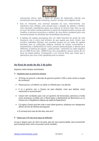 GRAZIA.TANTA@GMAIL.COM 3/7/2013 2
aventurança eterna, após o fecho de séculos de exploração colonial, que
inicialmente eram apenas marketing, revelam-se hoje, uma tragédia social;
• Está no horizonte uma eventual expulsão do euro. Internamente, isso
significaria mais inflação, mais pressão para a redução de salários e direitos,
mais repressão. Ingredientes iguais que estão já no terreno hoje. Estar ou sair
do euro não altera substancialmente a espiral de empobrecimento porque não
modifica a estrutura económica e política, de uma deriva neoliberal para uma
economia baseda na satisfação das necessidades das pessoas;
• A balança de capitais portuguesa tem um saldo favorável do ponto de vista
financeiro; isto é, entra mais dinheiro do que aquele que entra. Porém, isso
encobre realidades distintas, isso acontece porque há um saldo de capitais
favorável para as instituições públicas (entrada de fundos comunitários e
empréstimos) e desfavorável do sector privado (deslocalizações e desvios para
offshores). A balança de capitais – parte privada – apresenta um saldo negativo
de uns 5000 M por mês… 60000 M por ano, equivalente a pouco menos de um
terço da dívida pública. Corresponde a um enorme fluxo que revela que o
patriotismo dos ricos e dos capitalistas está na carteira.
Ao final da tarde de dia 2 de julho
Aspectos sobre tempos conturbados
A - Hipóteses para os próximos tempos
• O Portas vai assumir o derrube do governo pondo o CDS a votar contra a moção
de confiança?
• Passos já era e, em Berlim, se calhar é a Merkel que o vai demitir;
• E se o governo cair, o Cavaco vai para eleições, coisa que detesta, como
reacionário e economicista?
• Cavaco tem condições para criar um governo de tecnocratas submissos à troika
como aconteceu na Itália com o Monti (após o afastamento do Berlusconi) ou na
Grécia com o Papademos (depois da saída do Papandreu)?
• E já agora, Cavaco que tem sido o tutor deste governo, solidariza-se e desaparece
dentro do lixo da História portuguesa?
• O carnaval terá mais de três dias, este ano?
B – Ideias que o PS não será capaz de defender
Já que o Seguro quer ser dono do pote, para ter essa oportunidade, será conveniente
que esclareça estas, entre muuuuitas outras medidas:
 