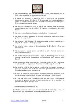 GRAZIA.TANTA@GMAIL.COM 3/7/2013 3
1. Vai dizer à troika que quer uma moratória para a dívida justificando por caso de
força maior, para evitar ao povo mais sofrimentos?
2. É capaz de mobilizar a população para a elaboração de auditorias
independentes para a deteção de dívida cujo valor tenha sido aplicado em
gastos de que não tenham tido como resultado acréscimos de bem estar para o
povo (dívida ilegítima a não pagar)?
3. Vai deixar-se de parvoices sobre os 3000M que o Estado deve às empresas
quando estas devem mais de 15000 M de impostos e contribuições para a Seg
Social?
4. Vai devolver os subsídios subtraídos a trabalhadores e pensionistas?
5. Vai rasgar os planos fascizantes de despedir funcionários públicos em geral e
professores em particular?
6. Vai revigorar o SNS dotando-o de quadros com paga condigna e acabar com a
engorda de hospitais e clínicas privadas ?
7. Vai cancelar toda a lógica de descapitalização da Seg Social a favor das
seguradoras?
8. Vai considerar a escola como necessidade social e torná-la como área
vocacionalmente pública?
9. Vai restituir a dignidade e os direitos a todos os desempregados e anular as
medidas persecutórias encabeçadas, nomeadamente, pelo seresma Mota
Soares?
10. Vai expropriar a Galilei para ressarcir o Estado das perdas do BPN e apresentar
resultados sobre os responsáveis dos crimes cometidos naquele âmbito?
11. Vai cancelar o Plano das Barragens, megalómano, com pouco impacto na
produção energética mas, muito nas contas das grandes construtoras de obra
pública, ligadas ao regime cleptocrático?
12. É capaz de cumprir as obrigações do Estado no âmbito da assistência social,
sem as deturpar sobre formas de caridade, para subsidiar a Igreja Católica?
13. É capaz de transformar a função pública em algo digno e transparente,
separado do governo, sem que o governo nomeie para lá os seus boys ou
possa exonerar quem quer que seja?
C – Sobre a esquerda do sistema (PC/BE)
Quanto à esquerda do sistema, terá uma oportunidade de mostrar que serve para
alguma coisa, para trabalhadores, desempregados e reformados, se:
 