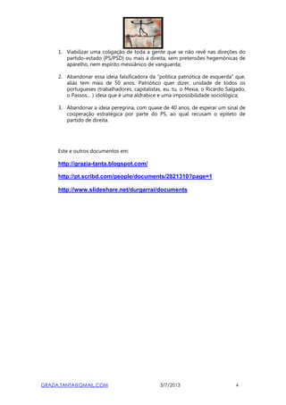 GRAZIA.TANTA@GMAIL.COM 3/7/2013 4
1. Viabilizar uma coligação de toda a gente que se não revê nas direções do
partido-estado (PS/PSD) ou mais à direita, sem pretensões hegemónicas de
aparelho, nem espírito messiânico de vanguarda;
2. Abandonar essa ideia falsificadora da “política patriótica de esquerda” que,
aliás tem mais de 50 anos. Patriótico quer dizer, unidade de todos os
portugueses (trabalhadores, capitalistas, eu, tu, o Mexia, o Ricardo Salgado,
o Passos… ) ideia que é uma aldrabice e uma impossibilidade sociológica;
3. Abandonar a ideia peregrina, com quase de 40 anos, de esperar um sinal de
cooperação estratégica por parte do PS, ao qual recusam o epíteto de
partido de direita.
Este e outros documentos em:
http://grazia-tanta.blogspot.com/
http://pt.scribd.com/people/documents/2821310?page=1
http://www.slideshare.net/durgarrai/documents
 
