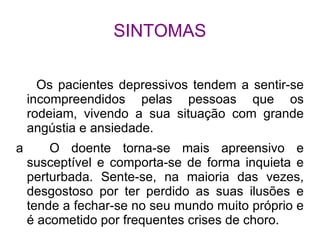 SINTOMAS

      Os pacientes depressivos tendem a sentir-se
    incompreendidos pelas pessoas que os
    rodeiam, vivendo a sua situação com grande
    angústia e ansiedade.
a       O doente torna-se mais apreensivo e
    susceptível e comporta-se de forma inquieta e
    perturbada. Sente-se, na maioria das vezes,
    desgostoso por ter perdido as suas ilusões e
    tende a fechar-se no seu mundo muito próprio e
    é acometido por frequentes crises de choro.
 