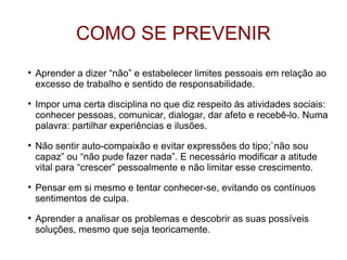 COMO SE PREVENIR

    Aprender a dizer “não” e estabelecer limites pessoais em relação ao
    excesso de trabalho e sentido de responsabilidade.

    Impor uma certa disciplina no que diz respeito às atividades sociais:
    conhecer pessoas, comunicar, dialogar, dar afeto e recebê-lo. Numa
    palavra: partilhar experiências e ilusões.

    Não sentir auto-compaixão e evitar expressões do tipo;`não sou
    capaz” ou “não pude fazer nada”. E necessário modificar a atitude
    vital para “crescer” pessoalmente e não limitar esse crescimento.

    Pensar em si mesmo e tentar conhecer-se, evitando os contínuos
    sentimentos de culpa.

    Aprender a analisar os problemas e descobrir as suas possíveis
    soluções, mesmo que seja teoricamente.
 
