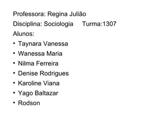 Professora: Regina Julião
Disciplina: Sociologia   Turma:1307
Alunos:

    Taynara Vanessa

    Wanessa Maria

    Nilma Ferreira

    Denise Rodrigues

    Karoline Viana

    Yago Baltazar

    Rodson
 