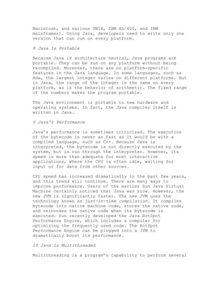 Macintosh, and various UNIX, IBM AS/400, and IBM
mainframes). Using Java, developers need to write only one
version that can run on every platform.
8 Java Is Portable
Because Java is architecture neutral, Java programs are
portable. They can be run on any platform without being
recompiled. Moreover, there are no platform-specific
features in the Java language. In some languages, such as
Ada, the largest integer varies on different platforms. But
in Java, the range of the integer is the same on every
platform, as is the behavior of arithmetic. The fixed range
of the numbers makes the program portable.
The Java environment is portable to new hardware and
operating systems. In fact, the Java compiler itself is
written in Java.
9 Java's Performance
Java’s performance is sometimes criticized. The execution
of the bytecode is never as fast as it would be with a
compiled language, such as C++. Because Java is
interpreted, the bytecode is not directly executed by the
system, but is run through the interpreter. However, its
speed is more than adequate for most interactive
applications, where the CPU is often idle, waiting for
input or for data from other sources.
CPU speed has increased dramatically in the past few years,
and this trend will continue. There are many ways to
improve performance. Users of the earlier Sun Java Virtual
Machine certainly noticed that Java was slow. However, the
new JVM is significantly faster. The new JVM uses the
technology known as just-in-time compilation. It compiles
bytecode into native machine code, stores the native code,
and reinvokes the native code when its bytecode is
executed. Sun recently developed the Java HotSpot
Performance Engine, which includes a compiler for
optimizing the frequently used code. The HotSpot
Performance Engine can be plugged into a JVM to
dramatically boost its performance.
10 Java Is Multithreaded
Multithreading is a program’s capability to perform several
 