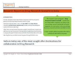 …………. Realizing Possibilities
Copyright © 2013 Aagami, Inc – Teaser - Research Report: Drug Research Scenario in India Page 1
Research Report on Drug Research Scenario in India
INTRODUCTION
Common perception about Indian Pharma companies is that they are good in
generics and that drug research activities are less in India.
Contrarian to popular belief, it was in the late 1990’s, that Indian Pharma
companies started in-house drug discovery activities, aiming at developing the
country’s first home-made drug.
Today, there are many Indian companies involved in drug discovery, research and
allied services. Even Government is lending help and supporting research activities
in a big way through IP Protection laws and Public Private Partnerships in this space.
New Drug Discovery and allied services has gained strong foothold in India.
India is today one of the most sought after destinations for
collaboration in Drug Research
The research report of Aagami - ‘Drug
Research Scenario in India’ – reveals how
and what Indian companies are doing in the
area of drug research and details out which
companies are most active in the area of drug
discovery, research activities and allied services
A must read for global companies who wish to
collaborate with Indian companies
 