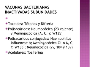 VACUNAS BACTERIANAS
INACTIVADAS SUBUNIDADES
ž
žToxoides: Tétanos y Difteria
žPolisacáridos: Neumocócica (23 valente)
y Meningocócica (A, C, Y, W135)
žPolisacáridos conjugadas: Haemophilus
influenzae b; Meningocócica C1 o A, C,
Y, W135 ; Neumocócica (7v, 10v y 13v)
žAcelulares: Tos ferina
 