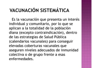 VACUNACIÓN SISTEMÁTICA
Es la vacunación que presenta un interés
individual y comunitario, por lo que se
aplican a la totalidad de la población
diana (excepto contraindicación), dentro
de las estrategias de Salud Pública
(calendarios vacunales) para conseguir
elevadas coberturas vacunales que
aseguren niveles adecuados de inmunidad
colectiva o de grupo frente a esas
enfermedades.
 