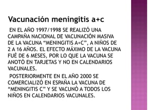 Vacunación meningitis a+c
EN EL AÑO 1997/1998 SE REALIZÓ UNA
CAMPAÑA NACIONAL DE VACUNACIÓN MASIVA
DE LA VACUNA “MENINGITIS A+C”, A NIÑOS DE
2 A 16 AÑOS. EL EFECTO MÁXIMO DE LA VACUNA
FUÉ DE 6 MESES, POR LO QUE LA VACUNA SE
ANOTÓ EN TARJETAS Y NO EN CALENDARIOS
VACUNALES.
POSTERIORMENTE EN EL AÑO 2000 SE
COMERCIALIZÓ EN ESPAÑA LA VACUNA DE
“MENINGITIS C” Y SE VACUNÓ A TODOS LOS
NIÑOS EN CALENDARIOS VACUNALES.
 