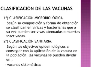 CLASIFICACIÓN DE LAS VACUNAS
1º) CLASIFICACIÓN MICROBIOLÓGICA
Según su composición y forma de obtención
se clasifican en víricas y bacterianas que a
su vez pueden ser vivas atenuadas o muertas
inactivadas.
2º) CLASIFICACIÓN SANITARIA.
Según los objetivos epidemiológicos a
conseguir con la aplicación de la vacuna en
la población, las vacunas se pueden dividir
en :
- vacunas sistemáticas
 