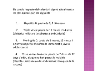 Els	
  canvis	
  respecte	
  del	
  calendari	
  vigent	
  actualment	
  a	
  
les	
  Illes	
  Balears	
  són	
  els	
  següents
	
  
	
  	
  	
  	
  	
  1.	
  	
  	
  	
  	
  	
  	
  	
  	
  Hepa99s	
  B:	
  pauta	
  de	
  0,	
  2	
  i	
  6	
  mesos
	
  	
  	
  	
  	
  2.	
  	
  	
  	
  	
  	
  	
  	
  Triple	
  vírica:	
  pauta	
  de	
  12	
  mesos	
  i	
  3-­‐4	
  anys	
  
(objec9u:	
  millorara	
  la	
  cobertura	
  amb	
  2	
  dosis)
	
  	
  	
  	
  3.	
  	
  	
  	
  	
  	
  	
  	
  Meningi9s	
  C:	
  pauta	
  de	
  2	
  mesos,	
  12	
  mesos	
  i	
  
12	
  anys	
  (objec9u:	
  millorara	
  la	
  immunitat	
  a	
  joves	
  i	
  
adolescents)
	
  	
  	
  	
  4.	
  	
  	
  	
  	
  	
  	
  Virus	
  varicel·∙la-­‐zòster:	
  pauta	
  de	
  2	
  dosis	
  als	
  12	
  
anys	
  d'edat,	
  als	
  que	
  no	
  han	
  passat	
  la	
  malal9a	
  
(objec9u:	
  adequació	
  a	
  les	
  indicacions	
  tècniques	
  de	
  la	
  
vacuna)
 