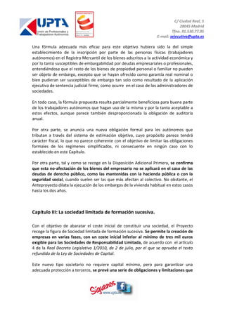 C/ Ciudad Real, 5
28045 Madrid
Tfno. 91.530.77.95
E-mail: sejecutiva@upta.es
Una fórmula adecuada más eficaz para este objetivo hubiera sido la del simple
establecimiento de la inscripción por parte de las personas físicas (trabajadores
autónomos) en el Registro Mercantil de los bienes adscritos a la actividad económica y
por lo tanto susceptibles de embargabilidad por deudas empresariales o profesionales,
entendiéndose que el resto de los bienes de propiedad personal o familiar no pueden
ser objeto de embargo, excepto que se hayan ofrecido como garantía real nominal o
bien pudieran ser susceptibles de embargo tan solo como resultado de la aplicación
ejecutiva de sentencia judicial firme, como ocurre en el caso de los administradores de
sociedades.
En todo caso, la fórmula propuesta resulta parcialmente beneficiosa para buena parte
de los trabajadores autónomos que hagan uso de la misma y por la tanto aceptable a
estos efectos, aunque parece también desproporcionada la obligación de auditoría
anual.
Por otra parte, se anuncia una nueva obligación formal para los autónomos que
tributan a través del sistema de estimación objetiva, cuyo propósito parece tendrá
carácter fiscal, lo que no parece coherente con el objetivo de limitar las obligaciones
formales de los regímenes simplificados, ni consecuente en ningún caso con lo
establecido en este Capítulo.
Por otra parte, tal y como se recoge en la Disposición Adicional Primera, se confirma
que esta no-afectación de los bienes del empresario no se aplicará en el caso de las
deudas de derecho público, como las mantenidas con la hacienda pública o con la
seguridad social, cuando suelen ser las que más afectan al colectivo. No obstante, el
Anteproyecto dilata la ejecución de los embargos de la vivienda habitual en estos casos
hasta los dos años.
Capítulo III: La sociedad limitada de formación sucesiva.
Con el objetivo de abaratar el coste inicial de constituir una sociedad, el Proyecto
recoge la figura de Sociedad limitada de formación sucesiva. Se permite la creación de
empresas en varias fases, con un coste inicial inferior al mínimo de tres mil euros
exigible para las Sociedades de Responsabilidad Limitada, de acuerdo con el artículo
4 de la Real Decreto Legislativo 1/2010, de 2 de julio, por el que se aprueba el texto
refundido de la Ley de Sociedades de Capital.
Este nuevo tipo societario no requiere capital mínimo, pero para garantizar una
adecuada protección a terceros, se prevé una serie de obligaciones y limitaciones que
 