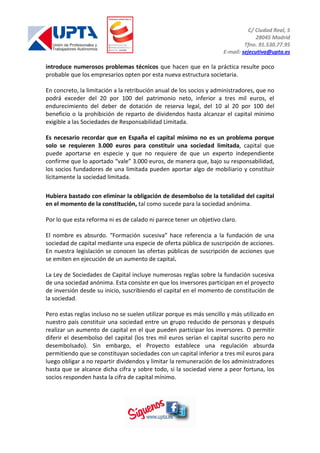 C/ Ciudad Real, 5
28045 Madrid
Tfno. 91.530.77.95
E-mail: sejecutiva@upta.es
introduce numerosos problemas técnicos que hacen que en la práctica resulte poco
probable que los empresarios opten por esta nueva estructura societaria.
En concreto, la limitación a la retribución anual de los socios y administradores, que no
podrá exceder del 20 por 100 del patrimonio neto, inferior a tres mil euros, el
endurecimiento del deber de dotación de reserva legal, del 10 al 20 por 100 del
beneficio o la prohibición de reparto de dividendos hasta alcanzar el capital mínimo
exigible a las Sociedades de Responsabilidad Limitada.
Es necesario recordar que en España el capital mínimo no es un problema porque
solo se requieren 3.000 euros para constituir una sociedad limitada, capital que
puede aportarse en especie y que no requiere de que un experto independiente
confirme que lo aportado “vale” 3.000 euros, de manera que, bajo su responsabilidad,
los socios fundadores de una limitada pueden aportar algo de mobiliario y constituir
lícitamente la sociedad limitada.
Hubiera bastado con eliminar la obligación de desembolso de la totalidad del capital
en el momento de la constitución, tal como sucede para la sociedad anónima.
Por lo que esta reforma ni es de calado ni parece tener un objetivo claro.
El nombre es absurdo. “Formación sucesiva” hace referencia a la fundación de una
sociedad de capital mediante una especie de oferta pública de suscripción de acciones.
En nuestra legislación se conocen las ofertas públicas de suscripción de acciones que
se emiten en ejecución de un aumento de capital.
La Ley de Sociedades de Capital incluye numerosas reglas sobre la fundación sucesiva
de una sociedad anónima. Esta consiste en que los inversores participan en el proyecto
de inversión desde su inicio, suscribiendo el capital en el momento de constitución de
la sociedad.
Pero estas reglas incluso no se suelen utilizar porque es más sencillo y más utilizado en
nuestro país constituir una sociedad entre un grupo reducido de personas y después
realizar un aumento de capital en el que pueden participar los inversores. O permitir
diferir el desembolso del capital (los tres mil euros serían el capital suscrito pero no
desembolsado). Sin embargo, el Proyecto establece una regulación absurda
permitiendo que se constituyan sociedades con un capital inferior a tres mil euros para
luego obligar a no repartir dividendos y limitar la remuneración de los administradores
hasta que se alcance dicha cifra y sobre todo, si la sociedad viene a peor fortuna, los
socios responden hasta la cifra de capital mínimo.
 