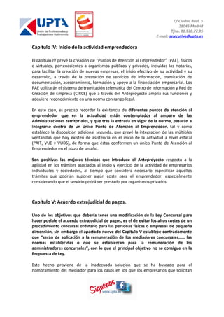 C/ Ciudad Real, 5
28045 Madrid
Tfno. 91.530.77.95
E-mail: sejecutiva@upta.es
Capítulo IV: Inicio de la actividad emprendedora
El capítulo IV prevé la creación de “Puntos de Atención al Emprendedor” (PAE), físicos
o virtuales, pertenecientes a organismos públicos y privados, incluidas las notarías,
para facilitar la creación de nuevas empresas, el inicio efectivo de su actividad y su
desarrollo, a través de la prestación de servicios de información, tramitación de
documentación, asesoramiento, formación y apoyo a la financiación empresarial. Los
PAE utilizarán el sistema de tramitación telemática del Centro de Información y Red de
Creación de Empresa (CIRCE) que a través del Anteproyecto amplía sus funciones y
adquiere reconocimiento en una norma con rango legal.
En este caso, es preciso recordar la existencia de diferentes puntos de atención al
emprendedor que en la actualidad están contemplados al amparo de las
Administraciones territoriales, y que tras la entrada en vigor de la norma, pasarán a
integrarse dentro de un único Punto de Atención al Emprendedor, tal y como
establece la disposición adicional segunda, que prevé la integración de las múltiples
ventanillas que hoy existen de asistencia en el inicio de la actividad a nivel estatal
(PAIT, VUE y VUDS), de forma que éstas conformen un único Punto de Atención al
Emprendedor en el plazo de un año.
Son positivas las mejoras técnicas que introduce el Anteproyecto respecto a la
agilidad en los trámites asociados al inicio y ejercicio de la actividad de empresarios
individuales y sociedades, al tiempo que considera necesario especificar aquellos
trámites que podrían suponer algún coste para el emprendedor, especialmente
considerando que el servicio podrá ser prestado por organismos privados.
Capítulo V: Acuerdo extrajudicial de pagos.
Uno de los objetivos que debería tener una modificación de la Ley Concursal para
hacer posible el acuerdo extrajudicial de pagos, es el de evitar los altos costes de un
procedimiento concursal ordinario para las personas físicas o empresas de pequeña
dimensión, sin embargo el apartado nueve del Capítulo V establece contrariamente
que “serán de aplicación a la remuneración de los mediadores concursales…… las
normas establecidas o que se establezcan para la remuneración de los
administradores concursales”, con lo que el principal objetivo no se consigue en la
Propuesta de Ley.
Este hecho proviene de la inadecuada solución que se ha buscado para el
nombramiento del mediador para los casos en los que los empresarios que solicitan
 