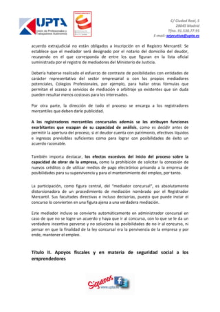 C/ Ciudad Real, 5
28045 Madrid
Tfno. 91.530.77.95
E-mail: sejecutiva@upta.es
acuerdo extrajudicial no están obligados a inscripción en el Registro Mercantil. Se
establece que el mediador será designado por el notario del domicilio del deudor,
recayendo en el que corresponda de entre los que figuran en la lista oficial
suministrada por el registro de mediadores del Ministerio de Justicia.
Debería haberse realizado el esfuerzo de contraste de posibilidades con entidades de
carácter representativo del sector empresarial o con los propios mediadores
potenciales, Colegios Profesionales, por ejemplo, para hallar otras fórmulas que
permitan el acceso a servicios de mediación o arbitraje ya existentes que sin duda
pueden resultar menos costosos para los interesados.
Por otra parte, la dirección de todo el proceso se encarga a los registradores
mercantiles que deben darle publicidad.
A los registradores mercantiles concursales además se les atribuyen funciones
exorbitantes que escapan de su capacidad de análisis, como es decidir antes de
permitir la apertura del proceso, si el deudor cuenta con patrimonio, efectivos líquidos
e ingresos previsibles suficientes como para lograr con posibilidades de éxito un
acuerdo razonable.
También importa destacar, los efectos excesivos del inicio del proceso sobre la
capacidad de obrar de la empresa, como la prohibición de solicitar la concesión de
nuevos créditos o de utilizar medios de pago electrónico privando a la empresa de
posibilidades para su supervivencia y para el mantenimiento del empleo, por tanto.
La participación, como figura central, del “mediador concursal“, es absolutamente
distorsionadora de un procedimiento de mediación nombrado por el Registrador
Mercantil. Sus facultades directivas e incluso decisorias, puesto que puede instar el
concurso lo convierten en una figura ajena a una verdadera mediación.
Este mediador incluso se convierte automáticamente en administrador concursal en
caso de que no se logre un acuerdo y haya que ir al concurso, con lo que se le da un
verdadero incentivo perverso y no soluciona las posibilidades de no ir al concurso, ni
pensar en que la finalidad de la ley concursal era la pervivencia de la empresa y por
ende, mantener el empleo.
Título II. Apoyos fiscales y en materia de seguridad social a los
emprendedores
 